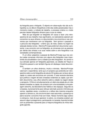 Álbum cinematográﬁco                                                 219


da fotograﬁa para o fotógrafo. O objecto em observação não são as fo-
tograﬁas ou os álbuns fotográﬁcos onde elas estão perpetuadas mas o
momento criador, o método de trabalho, o processo criativo e o modo
peculiar destes fotógrafos olharem para o que os rodeia.
    Mais do que biografar os fotógrafos em causa e fazer uma retro-
spectiva do seu trabalho mais signiﬁcativo, os realizadores optaram por
concentrar os seus olhares e o documentário nos encontros e nas con-
versas que mantiveram com os fotógrafos. Sem ignorar o passado e
o percurso dos fotógrafos – critério que, de resto, esteve na origem da
selecção destes nomes – Martins/Príncipe preferiram documentar o pre-
sente, o seu encontro com os fotógrafos, as conversas com as pessoas
por detrás dos artistas e as suas visões sobre a arte fotográﬁca e as
sociedades contemporâneas.
    É um olhar subjectivo e pessoal de Martins/Príncipe que nos con-
duz pelas conversas informais com alguns dos fotógrafos mais impor-
tantes da actualidade e com a cidade que eles fotografam. Ao centrar a
sua atenção apenas em fotógrafos japoneses, as cidades de Tóquio e
Hiroshima passam a ser também ﬁguras em destaque neste documen-
tário.
    É também um olhar dinâmico, intuito e intimista. Martins/Príncipe
valorizam o espontâneo, tanto que um projecto que pretendia ser retro-
spectivo sobre a arte fotográﬁca do século XX acabou por os levar até ao
Japão e a estes seis encontros em concreto. É esta vertente diarística
que justiﬁca a viagem de dois cineastas ocidentais ao Japão, que tam-
bém documenta o seu olhar estranho sobre a cidade na viagem desde
o aeroporto. O ﬁlme é simultaneamente um diário da estada de um mês
destes cineastas no Japão, do contacto com uma sociedade e uma pais-
agem estranha, da descoberta dos hábitos e dos espaços. Segundo os
cineastas, é precisamente para reforçar este lado autoral e intimista que
vemos, repetidas vezes, a sombra ou o reﬂexo dos mesmos enquanto
operam a câmara ou, de uma forma bem mais assumida, a presença no
plano durante o encontro ﬁnal com Araki. Nesse momento algo caótico
e anárquico, mais do que aparecer no plano, os cineastas acabam por
assumir algum protagonismo, participando no karaoke, fazendo brindes
com os presentes e posando para a máquina fotográﬁca do mítico fotó-
grafo japonês.
 