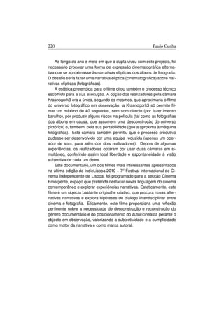 220                                                        Paulo Cunha


     Ao longo do ano e meio em que a dupla viveu com este projecto, foi
necessário procurar uma forma de expressão cinematográﬁca alterna-
tiva que se aproximasse às narrativas elípticas dos álbuns de fotograﬁa.
O desaﬁo seria fazer uma narrativa elíptica (cinematográﬁca) sobre nar-
rativas elípticas (fotográﬁcas).
     A estética pretendida para o ﬁlme ditou também o processo técnico
escolhido para a sua execução. A opção dos realizadores pela câmara
Krasnogork3 era a única, segundo os mesmos, que aproximaria o ﬁlme
do universo fotográﬁco em observação: a Krasnogork3 só permite ﬁl-
mar um máximo de 40 segundos, sem som directo (por fazer imenso
barulho), por produzir alguns riscos na película (tal como as fotograﬁas
dos álbuns em causa, que assumem uma desconstrução do universo
pictórico) e, também, pela sua portabilidade (que a aproxima à máquina
fotográﬁca). Esta câmara também permitiu que o processo produtivo
pudesse ser desenvolvido por uma equipa reduzida (apenas um oper-
ador de som, para além dos dois realizadores). Depois de algumas
experiências, os realizadores optaram por usar duas câmaras em si-
multâneo, conferindo assim total liberdade e espontaneidade à visão
subjectiva de cada um deles.
     Este documentário, um dos ﬁlmes mais interessantes apresentados
na última edição do IndieLisboa 2010 – 7o Festival Internacional de Ci-
nema Independente de Lisboa, foi programado para a secção Cinema
Emergente, espaço que pretende destacar novas linguagem do cinema
contemporâneo e explorar experiências narrativas. Esteticamente, este
ﬁlme é um objecto bastante original e criativo, que procura novas alter-
nativas narrativas e explora hipóteses de diálogo interdisciplinar entre
cinema e fotograﬁa. Eticamente, este ﬁlme proporciona uma reﬂexão
pertinente sobre a necessidade de desconstrução e reconstrução do
género documentário e do posicionamento do autor/cineasta perante o
objecto em observação, valorizando a subjectividade e a cumplicidade
como motor da narrativa e como marca autoral.
 