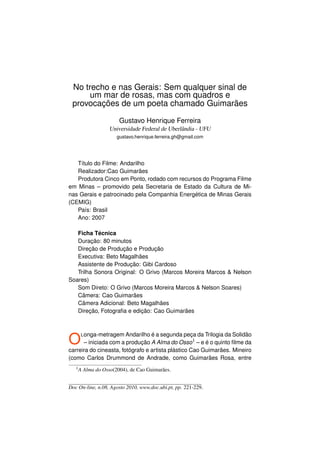 No trecho e nas Gerais: Sem qualquer sinal de
      um mar de rosas, mas com quadros e
 provocações de um poeta chamado Guimarães

                       Gustavo Henrique Ferreira
                   Universidade Federal de Uberlândia - UFU
                      gustavo.henrique.ferreira.gh@gmail.com




   Título do Filme: Andarilho
   Realizador:Cao Guimarães
   Produtora Cinco em Ponto, rodado com recursos do Programa Filme
em Minas – promovido pela Secretaria de Estado da Cultura de Mi-
nas Gerais e patrocinado pela Companhia Energética de Minas Gerais
(CEMIG)
   País: Brasil
   Ano: 2007

   Ficha Técnica
   Duração: 80 minutos
   Direção de Produção e Produção
   Executiva: Beto Magalhães
   Assistente de Produção: Gibi Cardoso
   Trilha Sonora Original: O Grivo (Marcos Moreira Marcos  Nelson
Soares)
   Som Direto: O Grivo (Marcos Moreira Marcos  Nelson Soares)
   Câmera: Cao Guimarães
   Câmera Adicional: Beto Magalhães
   Direção, Fotograﬁa e edição: Cao Guimarães




O    L onga-metragem Andarilho é a segunda peça da Trilogia da Solidão
                                              1
      – iniciada com a produção A Alma do Osso – e é o quinto ﬁlme da
carreira do cineasta, fotógrafo e artista plástico Cao Guimarães. Mineiro
(como Carlos Drummond de Andrade, como Guimarães Rosa, entre
   1A   Alma do Osso(2004), de Cao Guimarães.


Doc On-line, n.08, Agosto 2010, www.doc.ubi.pt, pp. 221-229.
 