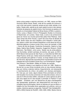222                                        Gustavo Henrique Ferreira


tantos outros poetas e espíritos sensíveis), em 1965, nasceu em Belo
Horizonte (Minas Gerais, Brasil), onde ele faz questão de continuar a
viver e tão mais quanto o possível, sempre ao seu modo, estudar e tra-
balhar. Desde cedo, valendo-se do vasto capital humano e dos valiosos
institutos de pesquisa da capital mineira, Cao Guimares se graduou em
ﬁlosoﬁa na Universidade Federal de Minas Gerais (UFMG) e, posterior-
mente, cursou o Master of Arts In Photographic Studies na University
of Westminster, em Londres. Deste modo, e como é de conhecimento
geral (ao menos nos circuitos percorridos pelas Artes Plásticas, neste
vasto campo das Artes Visuais), a partir dos anos ﬁnais da década de
1980, dando vazão aos seus trabalhos como fotógrafo e artista plás-
tico, passou a exibir seus ensaios fotográﬁcos e suas obras de arte em
diferentes galerias e museus mundo a fora; como, por exemplo, o CAB
– Centro de Arte de Burgos, Frankfurten Kunstverein, Galeria La Caja
Negra, Galeria Nara Roesler, Gasworks, Guggenhein Museum, Studio
Guenzano, Tate Modern, entre outros. Nestas vias de artista plástico,
Cao Guimarães, também participou de eventos, tais quais, as XXV e
XXVII Bienal Internacional de São Paulo e a Insite Biennial 2005 (San
Diego/Tijuana), sendo que, nestas cearas de atividade, ou seja, com as
suas produções para galerias e museus, ao longo desses pouco mais
de vinte anos, algumas das suas obras foram incorporadas ao acervo de
coleções tais como Fondation Cartier Pour L’art Contemporain, Guggen-
heim Museum, Tate Modern, Walker Art Center, por exemplo.
    Enquanto cineasta a sua trajetória se iniciou em 1998. Desde en-
tão ele tem os seus ﬁlmes circulando entre os mais diversos festivais;
logo, por méritos e talentos notórios, frequentemente, vem alcançando
o reconhecimento da crítica e do público com diversas premiações.
Por mais que, por vezes, alguns desses ﬁlmes premiados só tenham
sido lançados nos circuitos comerciais com absurdos atrasos, como é o
caso de A Alma do Osso (2004), colocado em cartaz apenas em 2010,
seis anos depois de ter sido lançado e premiado no Festival “È Tudo
Verdade”. Entretanto, sem nos desviarmos da peça cinematográﬁca
aqui apresentada, igualmente, sem desenvolvermos uma longa (e in-
completa) lista de premiações, dentre os festivais em que as obras e o
trabalho de Cao Guimarães foram agraciados com prêmios, como ex-
emplos, citaremos apenas os seguintes: Festival É Tudo Verdade(2001,
2004 e 2005),Festival do Rio(2001, 2004, 2005, 2006), Mostra Interna-
 