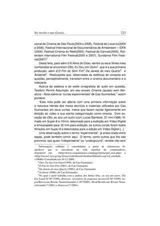 No trecho e nas Gerais...                                                  223


cional de Cinema de São Paulo(2004 e 2006), Festival de Locarno(2004
e 2006), Festival Internacional de Documentários de Amsterdam – IDFA
(2004), Festival Cinema du Réel(2005), Festival de Cannes(2005), Rot-
terdam International Film Festival(2005 e 2007), Sundance Film Festi-
val(2007)2
    Desta feita, para além d’A Alma do Osso, dentre os seus ﬁlmes mais
conhecidos se encontram Otto, Eu Sou Um Outro3 , que é a sua primeira
produção; alem d’O Fim do Sem Fim4 .Da Janela do meu Quarto5 . e
Acidente6 . Realizações que, observadas as estéticas do cineasta em
questão, perceptivelmente, transitam entre o cinema documentário e a
videoarte.
    Acerca da estética e do estilo cinegraﬁsta do autor em questão,
Teodoro Rennó Assunção, em seu ensaio Cinema (quase) sem liter-
atura – Nota sobre os “curtas experimentais” de Cao Guimarães;7 assim
pondera:
    “Esta nota pode ser aberta com uma primeira informação sobre
a natureza hibrida dos meios técnicos e materiais utilizados por Cao
Guimarães em seus curtas, meios que fazem oscilar ligeiramente em
direção ao vídeo a sua estrita categorização como cinema. Com ex-
ceção de Otto, eu sou um outro (com Lucas Bambosi, 21 min/1998), ﬁl-
mado em Super-8 e 16mm, telecinado para a exibição em Vídeo Digital
e kinescopado para 35 mm para exibição, os outros curtas foram todos
ﬁlmados em Super-8 e telecinados para a edição em Vídeo Digital [...]
    Uma observação sobre o termo “experimental”, já antes citado entre
aspas, pode também convir aqui. O termo, como outros que lhe são
próximos, tais quais “independente” ou “underground”, remete não sem
   2 Informações   colhidas e consolidadas a partir de referenciais bi-
ográﬁcos que se encontram na rede mundial de computadores,
disponível em:        http://www.caoguimaraes.com/page2/principal_new.php e
http://www2.sescsp.org.br/sesc/videobrasil/vbonline/bd/index.asp?cd_entidade-
=39686 Consultado em 30-12-2009.
   3 Otto, Eu Sou Um Outro(1998), de Cao Guimarães.
   4 O Fim do Sem Fim (2001), de Cao Guimarães
   5 Da Janela do meu Quarto (2004), de Cao Guimarães
   6 Acidente (2006), de Cao Guimarães
   7 No qual o autor trabalha com a análise dos ﬁlmes Otto, eu sou um outro; The

Eye Land(10’30”/1999); Between: inventário de pequenas mortes(10’30”/1999); So-
pro/Blow(com Rivane Neunschwander,5’30”/2000); Word/World(com Rivane Neun-
schwander,7’/2001) e Hypnosis(7’/2001)
 
