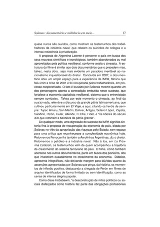 Solanas: documentário e militância em meio...                        17


quase nunca são ouvidos, como mostram os testemunhos dos trabal-
hadores da indústria naval, que relatam os suicídios de colegas e a
intensa resistência à privatização.
     A proposta de Argentina Latente é percorrer o país em busca dos
seus recursos cientíﬁcos e tecnológicos, também abandonados ou mal
aproveitados pela política neoliberal, conforme avalia o cineasta. A es-
trutura do ﬁlme é similar aos dois documentários que o precedem mas,
talvez, nesta obra. seja mais evidente um paradoxo inevitável ao na-
cionalismo inquestionável do diretor. Concluída em 2007, o documen-
tário abre um amplo espaço para a experiência da IMPA, fábrica que
faliu com a crise de 2001 e foi recuperada pelos trabalhadores, em pro-
cesso cooperativado. O fato é louvado por Solanas mesmo quando um
dos personagens aponta a contradição embutida neste sucesso, que
fortalece a economia capitalista neoliberal, sistema que o entrevistado
sempre combateu. Talvez por este momento o cineasta, ao ﬁnal da
sua jornada, relembre o discurso da grande pátria latinoamericana, que
cultivou particularmente em El Viaje, e aqui, citando os heróis de sem-
pre: Tupac Amaru, San Martín, Bolívar, Artigas, Solano López, Zapata,
Sandino, Perón, Gular, Allende, El Che, Fidel, e “os líderes do século
XXI que retomam a bandeira da pátria grande”.
     De qualquer modo, uma digressão do sucesso da IMPA signiﬁca sin-
tonia ﬁna à proposta de recuperação da economia do país, ditada por
Solanas no viés da apropriação das riquezas pelo Estado, sem espaço
para uma crítica que reconhecesse a complexidade econômica hoje.
Retomemos Ferrocarril e também a Aerolinhas Argentinas, diz o diretor.
Retomemos o petróleo e a indústria naval. Não à toa, em La Próx-
ima Estación, os testemunhos vêm de quem acompanhou a trajetória
de crescimento do sistema ferroviário do país. O ﬁlme, como também
acontece nos outros documentários, parte em busca dos pioneiros, dos
que investiram ousadamente no crescimento da economia. Didático,
apresenta infográﬁcos, não deixando margem para dúvidas quanto às
asserções apresentadas por Solanas que pinça, da história, os momen-
tos de inﬂexão positiva, destacando a chegada de Perón em ﬁlmes de
arquivo identiﬁcados de forma limitada ou sem identiﬁcação, como as
cenas de intensa alegria popular.
     Como disse Hobsbawm, “a desconstrução de mitos políticos ou so-
ciais disfarçados como história faz parte das obrigações proﬁssionais
 
