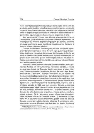 224                                           Gustavo Henrique Ferreira


razão a condições especíﬁcas de produção e circulação: baixo custo de
produção, e distribuição e exibição praticamente inexistentes em circuito
comercial e conﬁnadas, portanto, a espaços cuja freqüentação habitual
limita-se ao pequeno grupo iniciado de cinéﬁlos ou apreciadores de ex-
perimentos: alguns raros cineclubes, museus ou galerias de arte
     Mas “experimental”, tomado mais à letra e próximo então do termo
“avant-garde”, pode também apontar para o caráter de experimento, de
investigação ou invenção da própria linguagem que constitui o cinema
em suas possíveis (e quase inevitáveis) relações com a literatura, o
teatro, a música e as artes plásticas.” 8
     Contudo, diante destas considerações, por hora, nos parece impos-
sível não rememorarmos as lições de Henri Agel, que em sua obra Es-
tética do Cinema, no capítulo denominado de Promoção do Sonho, ao
tratar da trajetória de Canudo e observadas algumas considerações do
próprio autor, bem como, quando este transpõe para seu estudo as lin-
has de seus referenciais teóricos, também, se expressa sobre os tópicos
aqui abordados nesta análise:
     “Ricciotto Canudo, escritor italiano de cultura francesa e, quiçá, pa-
risiense, fundara em 1913 uma revista “cerebrina” Montjoie, e reunia
em sua água-furtada da Chaussée d’Antin, escritores, artistas, músi-
cos (D’Annunzio, Cendrars, Apollinaire, Picasso, Fernand Léger, Ravel,
Stravinski etc.). “Em 1911... quando o ﬁlme ainda era, na prática e na
teoria, uma distração para colegiais... Canudo compreendera que o cin-
ema podia e devia ser um maravilhoso instrumento de novo lirismo, que
só existia então em potencial.” Esta homenagem, que lhe renderá Jean
Epstein em Le Cinématographe Vu de l‘Etna (1926), expressa bem a
dívida da geração de 1920 para com o mestre. Canudo se interroga
desde essa época sobre a especiﬁcidade e a vocação dessa arte que
ele foi o primeiro a denominar “sétima arte”... O cinema se soma, para
Canudo, às artes tradicionais: arquitetura, música, pintura, escultura,
poesia e dança. Ele é, “ao mesmo tempo, a fusão das Artes plásti-
cas e das Artes rítmicas, da Ciência e da Arte”. (L’Esthétique Du Sep-
tième Art, II, Le Drame Visuel.) Infelizmente, pesam sobre ele, observa
Canudo, imemoriais tradições literárias e teatrais. O primeiro erro a dis-
sipar para o autor do Manifeste des Sept Arts, é a ligação do cinema
   8 ASSUNÇÃO,Teodoro Rennó, “Cinema (quase) sem literatura – Nota sobre os

curtas experimentais’in Aletria, volume 8, Brasil, 2001, pp. 116-117.
 