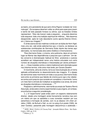 No trecho e nas Gerais...                                              225


ao teatro, erro persistente de que será vítima Pagnol, fundador da “cine-
maturgia”. Os europeus deveriam voltar os olhos para esse povo jovem
e isento de todo passado livresco ou cênico, que os Estados Unidos
representam. “Eles não tiveram nada a esquecer... enquanto devemos
tudo esquecer, toda uma tradição espiritual de milênios... Nós devemos
desaprender, após ter tudo descoberto (como aponta Etienne Chiron,
em L’Usine aux Images).”9
    E ainda acerca de tais matérias e ainda com as lições de Henri Agel,
mais uma vez, vale ainda salientarmos que, o mesmo, ao destacar as
substanciais contribuições de Germaine Dulac diante dos temas aqui
elencados, na mencionada obra sobre Estética e Cinema,leciona:
    “Para Germaine Dulac, o cinema, arte autônoma, deve em primeiro
lugar se libertar das dependências e prejuízos que o asﬁxiam. Um de-
les concerne à dramatização habitual do ﬁlme: produtores e autores
acreditam ser indispensável narrar uma história articulada num certo
número de situações dramáticas e interpretadas por atores proﬁssion-
ais. (...) Essa investida contra o roteiro tradicional será retomada quase
nos mesmos termos, vinte anos mais tarde, por Cezare Zavattini.
    O movimento, alma do cinema, torna-se mera ilustração de um tema
aplicado artiﬁcialmente no desenvolvimento das imagens. É o desejo
de reencontrar esse movimento em toda a sua pureza (Germaine Dulac
será entre os primeiros que falarão de cinema puro) qye a faz rebelar-
se contra outro prejuízo que consiste em considerar o movimento “como
um meio fácil e cômodo de multiplicar os episódios e as cenas, de variar
as situações dramáticas e romanescas. . . ”10
    Posposto e, deﬁnitivamente, retornando ao ensaio de Teodoro Rennó
Assunção, ainda sobre cinema experimental e suas origens, em síntese,
encontramos a seguinte consideração:
    “[...] O “experimento” pode então cobrir um espectro relativamente
diverso: desde uma montagem ainda francamente narrativa mas com
um roteiro em que os episódios e suas conexões resistem por sua
estranheza à formação de sentido, com no já clássico Um chien an-
dalou (1926), de Buñuel e Dalí, ou em Le sang d’um poete (1929), de
Jean Cocteau; passando pela montagem descontínua e acelerada –
   9 AGEL, Henri, Estética do Cinema.Trad. Armando Ribeiro Pinto. São Paulo:
Cultrix, 1982, pp. 9-10.
  10 Ibidem, p. 12.
 