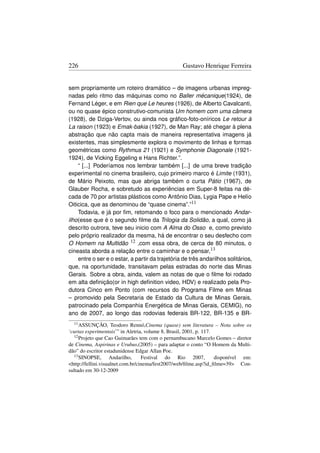 226                                                Gustavo Henrique Ferreira


sem propriamente um roteiro dramático – de imagens urbanas impreg-
nadas pelo ritmo das máquinas como no Baller mécanique(1924), de
Fernand Léger, e em Rien que Le heures (1926), de Alberto Cavalcanti,
ou no quase épico construtivo-comunista Um homem com uma câmera
(1928), de Dziga-Vertov, ou ainda nos gráﬁco-foto-oníricos Le retour à
La raison (1923) e Emak-bakia (1927), de Man Ray; até chegar à plena
abstração que não capta mais de maneira representativa imagens já
existentes, mas simplesmente explora o movimento de linhas e formas
geométricas como Rythmus 21 (1921) e Symphonie Diagonale (1921-
1924), de Vicking Eggeling e Hans Richter.”.
    “ [...] Poderíamos nos lembrar também [...] de uma breve tradição
experimental no cinema brasileiro, cujo primeiro marco é Limite (1931),
de Mário Peixoto, mas que abriga também o curta Pátio (1967), de
Glauber Rocha, e sobretudo as experiências em Super-8 feitas na dé-
cada de 70 por artistas plásticos como Antônio Dias, Lygia Pape e Helío
Oiticica, que as denominou de “quase cinema”.”11
    Todavia, e já por ﬁm, retomando o foco para o mencionado Andar-
ilho(esse que é o segundo ﬁlme da Trilogia da Solidão, a qual, como já
descrito outrora, teve seu inicio com A Alma do Osso e, como previsto
pelo próprio realizador da mesma, há de encontrar o seu desfecho com
O Homem na Multidão 12 ,com essa obra, de cerca de 80 minutos, o
cineasta aborda a relação entre o caminhar e o pensar,13
    entre o ser e o estar, a partir da trajetória de três andarilhos solitários,
que, na oportunidade, transitavam pelas estradas do norte das Minas
Gerais. Sobre a obra, ainda, valem as notas de que o ﬁlme foi rodado
em alta deﬁnição(or in high deﬁnition video, HDV) e realizado pela Pro-
dutora Cinco em Ponto (com recursos do Programa Filme em Minas
– promovido pela Secretaria de Estado da Cultura de Minas Gerais,
patrocinado pela Companhia Energética de Minas Gerais, CEMIG), no
ano de 2007, ao longo das rodovias federais BR-122, BR-135 e BR-
  11 ASSUNÇÃO,       Teodoro Rennó,Cinema (quase) sem literatura – Nota sobre os
‘curtas experimentais’” in Aletria, volume 8, Brasil, 2001, p. 117.
  12 Projeto que Cao Guimarães tem com o pernambucano Marcelo Gomes – diretor

de Cinema, Aspirinas e Urubus,(2005) – para adaptar o conto “O Homem da Multi-
dão” do escritor estadunidense Edgar Allan Poe.
  13 SINOPSE,        Andarilho,    Festival do Rio 2007,            disponível em:
http://fellini.visualnet.com.br/cinema/fest2007/web/ﬁlme.asp?id_ﬁlme=39 Con-
sultado em 30-12-2009
 