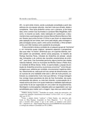 No trecho e nas Gerais...                                                       227


251, no semi-árido mineiro, sendo a produção consolidada a partir dos
esforços de uma equipe reduzida, mas bem mais que aﬁnada, aliada e
competente. Para tanto,Andarilho contou com a parceria, já de longa
data, entre o diretor Cao Guimarães e o produtor Beto Magalhães, bem
como, no tocante ao áudio, nesta realização em audiovisual, o docu-
mentário teve a participação dos músicos Marcos Moreira Marcos e Nel-
son Soares (que juntos formam O Grivo) e que foram os responsáveis
pela captação de som direto, bem como pela edição, pela montagem e
pela concepção sonora, assim, entre outros envolvidos, o ﬁlme também
contou com Gibi Cardoso como assistente de produção.
    O documentário retrata a condição de um pequeno grupo de “trecheiros”
e, em momentos quase mágicos, apresenta aspectos e perspectivas
das suas vidas “no trecho” (dinâmicas que, em suportes distintos, tam-
bém podem ser percebidas, dentre outras pesquisas, no trabalho de
Rodrigo Sanches Peres, intitulado de Andarilhos de estrada: estudo
das motivações e da vivência das injunções características da errân-
cia14 , para tanto, Cao Guimarães percorreu alguns trechos das citadas
rodovias federais, entre os municípios de Montes Claros e Pedra Azul,
no nordeste de Minas Gerais. Onde, na oportunidade, a equipe de pro-
dução de Andarilhos encontrou (e promoveu encontros15 entre três per-
sonagens que, solitários por condição, circunscreviam trajetórias distin-
tas, relacionando-se, cada qual com seu campo de idiossincrasias, com
as nuances de uma realidade onde tudo é, além de muito precário, so-
bretudo (ou amplamente) muito mais que efêmero. O longa-metragem
traz consigo traços peculiares da obra de Cao Guimarães, tais quais,
acomposição dos planos, ou mais bem dizendo, a preocupação do ci-
neasta acerca de como e em quais instâncias a realidade capturada por
suas lentes há de ser organizada em uma ordem de enquadramentos.
Abordagens e preocupações realçadas pela sua sagacidade e por sua
sensibilidade para mediar com a imagem, haja vista sua notória habili-
  14 PERES,   Rodrigo Sanches, “Andarilhos de estrada: estudo das motivações e da
vivência das injunções características da errância” in Psico-USF, v.6, n.1, jan./jun.
2001, pp. 67-75.)
   15 Como o próprio diretor “confessa” à Paula Guedes, em entrevista pub-

licada no Blog Repique, hospedado no Terra Magazine: “[...]              Eu provo-
quei o encontro deles porque vi que ia dar samba, as temáticas eram pareci-
das.”, disponível em: http://repique.blog.terra.com.br/2008/09/16/o-documentario-
e-a-trilogia-da-solidao/ Consultado em 30-12-2009.)
 
