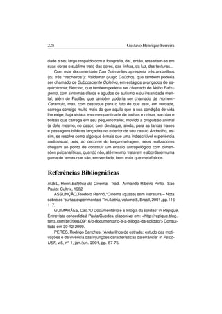 228                                          Gustavo Henrique Ferreira


dade e seu largo respaldo com a fotograﬁa, daí, então, ressaltam-se em
suas obras o sublime trato das cores, das linhas, da luz, das texturas...
     Com este documentário Cao Guimarães apresenta três andarilhos
(ou três “trecheiros”): Valdemar (vulgo Gaúcho), que também poderia
ser chamado de Subcosciente Coletivo, em estágios avançados de es-
quizofrenia; Nercino, que também poderia ser chamado de Velho Rabu-
gento, com sintomas claros e agudos de autismo e/ou insanidade men-
tal; além de Paulão, que também poderia ser chamado de Homem-
Caramujo, mas, com destaque para o fato de que este, em verdade,
carrega consigo muito mais do que aquilo que a sua condição de vida
lhe exige, haja vista a enorme quantidade de tralhas e coisas, sacolas e
bolsas que carrega em seu pequenotrailer, movido a propulsão animal
(a dele mesmo, no caso); com destaque, ainda, para as tantas frases
e passagens bíblicas lançadas no exterior de seu casulo.Andarilho, as-
sim, se resolve como algo que é mais que uma indescritível experiência
audiovisual, pois, ao decorrer do longa-metragem, seus realizadores
chegam ao ponto de construir um ensaio antropológico com dimen-
sões psicanalíticas, quando não, até mesmo, tratarem e abordarem uma
gama de temas que são, em verdade, bem mais que metafísicos.


Referências Bibliográﬁcas
AGEL, Henri,Estética do Cinema. Trad. Armando Ribeiro Pinto. São
Paulo: Cultrix, 1982
    ASSUNÇÃO,Teodoro Rennó,“Cinema (quase) sem literatura – Nota
sobre os ‘curtas experimentais ’”in Aletria, volume 8, Brasil, 2001, pp.116-
117.
    GUIMARÃES, Cao.“O Documentário e a trilogia da solidão” in Repique,
Entrevista concedida à Paula Guedes, disponível em: http://repique.blog.-
terra.com.br/2008/09/16/o-documentario-e-a-trilogia-da-solidao/ Consul-
tado em 30-12-2009.
    PERES, Rodrigo Sanches, “Andarilhos de estrada: estudo das moti-
vações e da vivência das injunções características da errância” in Psico-
USF, v.6, no 1, jan./jun. 2001, pp. 67-75.
 