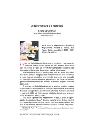 O documentário e o Nordeste

                           Sheila Schvarzman
                   Universidade Anhembi/Morumbi - Brasil
                               sheilas@uol.com.br




                                 Karla Holanda, Documentário Nordestino:
                                 Mapeamento, História e Análise, São
                                 Paulo: Editora Annablume, 2008. ISBN
                                 978-85-7419-890-3.




O    L ivro de Karla Holanda Documentário Nordestino: Mapeamento,
       História e Análise nos faz pensar em Paul Ricoeur1 em quando
este nos lembra que para o o ofício historiográﬁco são necessárias três
operações fundamentais: documentar, explicar e interpretar.
    Nos remetemos ao ofício historiográﬁco uma vez que o documen-
tário é uma forma de indagação e de conhecimento que pode ser referido
a essas mesmas operações. Uma reﬂexão que pensa uma produção
documentária determinada pode, ela também, ser uma maneira en-
genhosa de conhecimento que encontra as mesmas etapas e sensíveis
operações.
    A proposta de Karla Holanda parece a princípio simples: mapear
quantitativa e qualitativamente a produção documentária do nordeste
brasileiro, tendopor baliza cronológica a retomada do cinema brasileiro
– a partir de 1994- até 2004, quando o trabalho, inicialmente uma pes-
quisa de mestrado, foi concluído.
    Mas o que signiﬁca esse mapeamento, ou seja, a coleta e organi-
zação dessadocumentação? Signiﬁca trabalhar antes de tudo no nível
concreto e documentado dos problemas postos por essa produção: for-
mas e mecanismos de ﬁnanciamento e políticas culturais disponíveis,
   1 RICOEUR,   Paulo - A memória, a história, o esquecimento, Campinas: Eduni-
camp, 2007


Doc On-line, n.08, Agosto 2010, www.doc.ubi.pt, pp. 232-236.
 