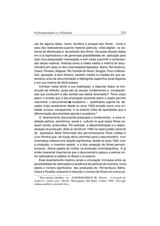 O documentário e o Nordeste                                               233


uso de alguma delas; nome, temática e sinopse dos ﬁlmes; nome e
sexo dos realizadores;suporte material (película, vídeo,digital); os sis-
temas de distribuição e de exibição dos ﬁlmes. De posse desses dados
em si já signﬁcativos e de generosas possibilidades de aplicação para
todo novo pesquisador interessado, e com vistas a permitir a compreen-
são desse material, Holanda soma à coleta inédita a história do docu-
mentário em cada um dos nove estadosmapeados: Bahia, Pernambuco,
Ceará, Paraíba, Alagoas, Rio Grande do Norte, Sergipe, Piauí e Maran-
hão; operação, é bom lembrar, também inédita na medida em que sis-
tematiza anos de documentação e bibliograﬁa especíﬁca local dispersa
e em sua maioria de difícil acesso.
     Começa nesse ponto a sua explicação, a segunda etapa na con-
strução da reﬂexão: quais são as causas, fundamentos e consequên-
cias que conduzem e dão sentido aos dados levantados? Toma corpo
assim o enredo que a documentação recolhida sobre o objeto permite
vislumbrar, o documentário nordestino – qualiﬁcativo vigente há dé-
cadas (mais exatamente desde os anos 1930),tomado como uma en-
tidade unívoca, transparente, e no entanto cheio de opacidades que a
diferenciação documentada aponta e questiona.2
     O levantamento documental pressupôs e fundamentou a nova re-
alidade política, econômica, social e cultural no qual esses ﬁlmes es-
tavam sendo produzidos. Por exemplo: a descentralização e a region-
alização da produção, dado já visível em 1995 na repercussão nacional
do expressivo Baile Perfumado dos pernambucanos Paulo Caldas e
Lírio Ferreira que da ﬁcção abria caminhos para o documentário num
cinemaque reatava uma relação signiﬁcativa, desde os anos 1920, com
a produção, o incentivo estatal e a boa recepção de ﬁlmes pernam-
bucanos. Novos papéis da mulher na produção cinematográﬁca. A já
então crescente importancia que o documentário passou a exercer en-
tre realizadores e público no Brasil e no exterior.
     Esse levantamento mostrou ainda a vinculação intrínseca entre as
possibilidades de realizaçãoe a existência de políticas de incentivo, como
atesta o número signiﬁcativo das produções de Pernambuco, Bahia,
Ceará e Paraíba, enquanto é reduzido o número de ﬁlmes em outros es-
   2 Para maiores detalhes, ver ALBURQUERQUE JR., Durval - A invenção do
nordeste e outras artes. Recife: Massangana, São Paulo: Cortez, 1999, livro que
embasa também o presente livro.
 