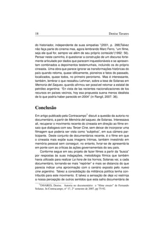 18                                                         Denise Tavares


do historiador, independente de suas simpatias ”(2001, p. 288)Talvez
não faça parte do cinema mas, agora lembrando Marc Ferro, “um ﬁlme,
seja ele qual for, sempre vai além de seu próprio conteúdo”(1992: 56).
Pensar neste caminho, é questionar a construção de um discurso forte-
mente articulado por dados que parecem inquestionáveis e se apresen-
tam combinados a depoimentos testemunhais, incluindo os do próprio
cineasta. Uma obra que parece ignorar as transformações históricas do
país quando retoma, quase idilicamente, pioneiros e fatos do passado,
localizados, quase todos, no primeiro peronismo. Mas é interessante,
também, lembrar o que ressaltou Lehman, sobre a tese de Solanas em
Memoria del Saqueo, quando aﬁrmou ser possível retomar a estatal de
petróleo argentina: “En vista de las recientes nacionalizaciones de los
recursos en países vecinos, hoy esa propuesta suena menos idealista
de lo que podría haber parecido en 2004” (in Rangil, 2007: 36).


Conclusão
Em artigo publicado pela Contracampo7 discuti a questão da autoria no
documentário, a partir de Memória del saqueo, de Solanas. Interessava
ali, recuperar o movimento recente do cineasta em direção ao ﬁlme en-
saio que dialogava com seu Tercer Cine, sem deixar de incorporar uma
ﬁlmagem que poderia ser vista como “subjetiva”, em sua câmera par-
ticipante. Deste conjunto de documentários recente, é o ﬁlme em que
o cineasta mais expõe suas imagens íntimas, também investindo em
memória pessoal sem conseguir, no entanto, livrar-se de apresentá-la
em ponte com as críticas às ações governamentais do seu país.
     Conforme segue em seu projeto de fazer ﬁlmes a partir da “busca”
por respostas às suas indagações, metodologia fílmica que também
havia utilizado para realizar La hora de los hornos, Solanas vai, a cada
documentário, tornando-se mais “repórter” e mais se distancia do que
parecia indicar uma aproximação com o cenário exposto pelo nuevo
cine argentino. Talvez a consolidação da militância política tenha con-
tribuído para este movimento. E talvez a sensação de deja vú restrinja
a nossa percepção de outros sentidos que esta safra documentária de
     7 TAVARES, Denise. Autoria no documentário: o “ﬁlme ensaio” de Fernando
Solanas. In Contracampo, no 17, 2o semestre de 2007, pp 75-92.
 