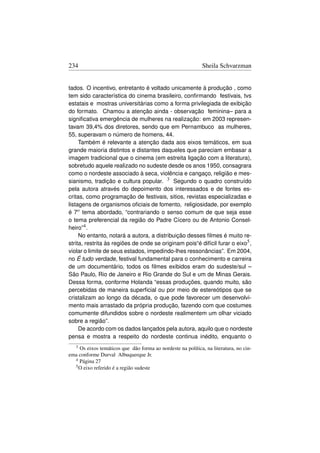 234                                                          Sheila Schvarzman


tados. O incentivo, entretanto é voltado unicamente à produção , como
tem sido característica do cinema brasileiro, conﬁrmando festivais, tvs
estatais e mostras universitárias como a forma privilegiada de exibição
do formato. Chamou a atenção ainda - observação feminina– para a
signiﬁcativa emergência de mulheres na realização: em 2003 represen-
tavam 39,4% dos diretores, sendo que em Pernambuco as mulheres,
55, superavam o número de homens, 44.
     Também é relevante a atenção dada aos eixos temáticos, em sua
grande maioria distintos e distantes daqueles que pareciam embasar a
imagem tradicional que o cinema (em estreita ligação com a literatura),
sobretudo aquele realizado no sudeste desde os anos 1950, consagrara
como o nordeste associado à seca, violência e cangaço, religião e mes-
sianismo, tradição e cultura popular. 3 Segundo o quadro construído
pela autora através do depoimento dos interessados e de fontes es-
critas, como programação de festivais, sitios, revistas especializadas e
listagens de organismos oﬁciais de fomento, religiosidade, por exemplo
é 7o tema abordado, “contrariando o senso comum de que seja esse
o tema preferencial da região do Padre Cícero ou de Antonio Consel-
heiro”4 .
     No entanto, notará a autora, a distribuição desses ﬁlmes é muito re-
strita, restrita às regiões de onde se originam pois“é difícil furar o eixo5 ,
violar o limite de seus estados, impedindo-lhes ressonâncias”. Em 2004,
no É tudo verdade, festival fundamental para o conhecimento e carreira
de um documentário, todos os ﬁlmes exibidos eram do sudeste/sul –
São Paulo, Rio de Janeiro e Rio Grande do Sul e um de Minas Gerais.
Dessa forma, conforme Holanda “essas produções, quando muito, são
percebidas de maneira superﬁcial ou por meio de estereótipos que se
cristalizam ao longo da década, o que pode favorecer um desenvolvi-
mento mais arrastado da própria produção, fazendo com que costumes
comumente difundidos sobre o nordeste realimentem um olhar viciado
sobre a região”.
     De acordo com os dados lançados pela autora, aquilo que o nordeste
pensa e mostra a respeito do nordeste continua inédito, enquanto o
   3Os eixos temáticos que dão forma ao nordeste na política, na literatura, no cin-
ema conforme Durval Albuquerque Jr.
  4 Página 27
  5 O eixo referido é a região sudeste
 