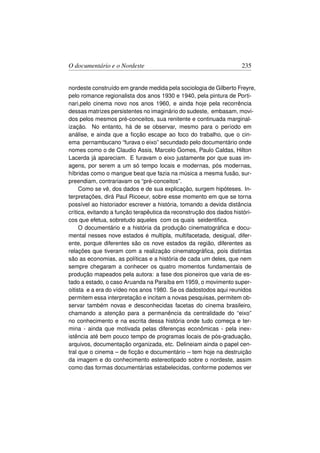 O documentário e o Nordeste                                        235


nordeste construído em grande medida pela sociologia de Gilberto Freyre,
pelo romance regionalista dos anos 1930 e 1940, pela pintura de Porti-
nari,pelo cinema novo nos anos 1960, e ainda hoje pela recorrência
dessas matrizes persistentes no imaginário do sudeste, embasam, movi-
dos pelos mesmos pré-conceitos, sua renitente e continuada marginal-
ização. No entanto, há de se observar, mesmo para o período em
análise, e ainda que a ﬁcção escape ao foco do trabalho, que o cin-
ema pernambucano “furava o eixo” secundado pelo documentário onde
nomes como o de Claudio Assis, Marcelo Gomes, Paulo Caldas, Hilton
Lacerda já apareciam. E furavam o eixo justamente por que suas im-
agens, por serem a um só tempo locais e modernas, pós modernas,
híbridas como o mangue beat que fazia na música a mesma fusão, sur-
preendiam, contrariavam os “pré-conceitos”.
     Como se vê, dos dados e de sua explicação, surgem hipóteses. In-
terpretações, dirá Paul Ricoeur, sobre esse momento em que se torna
possível ao historiador escrever a história, tomando a devida distância
crítica, evitando a função terapêutica da reconstrução dos dados históri-
cos que efetua, sobretudo aqueles com os quais seidentiﬁca.
     O documentário e a história da produção cinematográﬁca e docu-
mental nesses nove estados é multipla, multifacetada, desigual, difer-
ente, porque diferentes são os nove estados da região, diferentes as
relações que tiveram com a realização cinematográﬁca, pois distintas
são as economias, as políticas e a história de cada um deles, que nem
sempre chegaram a conhecer os quatro momentos fundamentais de
produção mapeados pela autora: a fase dos pioneiros que varia de es-
tado a estado, o caso Aruanda na Paraíba em 1959, o movimento super-
oitista e a era do vídeo nos anos 1980. Se os dadostodos aqui reunidos
permitem essa interpretação e incitam a novas pesquisas, permitem ob-
servar também novas e desconhecidas facetas do cinema brasileiro,
chamando a atenção para a permanência da centralidade do “eixo”
no conhecimento e na escrita dessa história onde tudo começa e ter-
mina - ainda que motivada pelas diferenças econômicas - pela inex-
istência até bem pouco tempo de programas locais de pós-graduação,
arquivos, documentação organizada, etc. Delineiam ainda o papel cen-
tral que o cinema – de ﬁcção e documentário – tem hoje na destruição
da imagem e do conhecimento estereotipado sobre o nordeste, assim
como das formas documentárias estabelecidas, conforme podemos ver
 