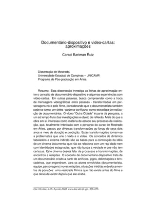 Documentário-dispositivo e video-cartas:
                  aproximações

                          Coraci Bartman Ruiz



    Dissertação de Mestrado.
    Universidade Estadual de Campinas – UNICAMP.
    Programa de Pós-graduação em Artes.



    Resumo: Esta dissertação investiga as linhas de aproximação en-
tre o conceito de documentário-dispositivo e algumas experiências com
vídeo-cartas. Em outras palavras, busca compreender como a troca
de mensagens videográﬁcas entre pessoas - transformadas em per-
sonagens no e pelo ﬁlme, considerando que o documentarista também
pode se tornar um deles - pode se conﬁgurar como estratégia de realiza-
ção de documentários. O vídeo Outra Cidade é parte da pesquisa, a
um só tempo fruto das investigações e objeto de reﬂexão. Mais do que a
obra em si, interessa como matéria de estudo seu processo de realiza-
ção, que, totalmente imbricado com o percurso do curso de Mestrado
em Artes, passou por diversas transformações ao longo de seus dois
anos e meio de duração e produção. Estas transformações tornam-se
a problemática que une o texto e o vídeo. Os conceitos de dinâmica
fabuladora e cinema indireto são as bases para a construção da idéia
de um cinema documental que não se relaciona com um real dado nem
com identidades estagnadas, que não busca a verdade e que não tem
certezas. Este cinema deseja falar de processos e transformações, de
encontros e relações. O conceito de documentário-dispositivo trata de
um documentário criado a partir de artifícios, jogos, delimitações e brin-
cadeiras, que engendram, para os atores envolvidos (documentarista,
equipe, personagens) novas relações, situações inéditas e deslocamen-
tos de posições: uma realidade fílmica que não existe antes do ﬁlme e
que deixa de existir depois que ele acaba.




Doc On-line, n.08, Agosto 2010, www.doc.ubi.pt, pp. 238-239.
 