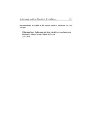 O cinema da periferia: Narrativas do cotidiano...                  241


representações acionadas e dos modos como as narrativas são con-
struídas.

   Palavras-chave: Audiovisual, periferia, narrativas, reconhecimento.
   Orientador: Maria Carmem Jacob de Souza.
   Ano: 2010.
 