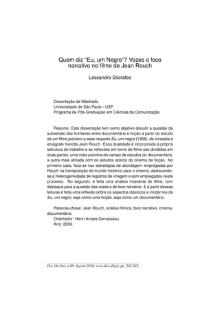 Quem diz “Eu, um Negro”? Vozes e foco
          narrativo no ﬁlme de Jean Rouch

                           Lessandro Sócrates



    Dissertação de Mestrado.
    Universidade de São Paulo - USP.
    Programa de Pós-Graduação em Ciências da Comunicação.



     Resumo: Esta dissertação tem como objetivo discutir a questão da
subversão das fronteiras entre documentário e ﬁcção a partir do estudo
de um ﬁlme pioneiro a esse respeito:Eu, um negro (1958), do cineasta e
etnógrafo francês Jean Rouch. Essa dualidade é incorporada à própria
estrutura do trabalho e as reﬂexões em torno do ﬁlme são divididas em
duas partes, uma mais próxima do campo de estudos do documentário,
a outra mais aﬁnada com os estudos acerca do cinema de ﬁcção. No
primeiro caso, foca-se nas estratégias de abordagem empregadas por
Rouch na transposição do mundo histórico para o cinema, destacando-
se a heterogeneidade de registros de imagem e som empregados neste
processo. No segundo, é feita uma análise imanente do ﬁlme, com
destaque para a questão das vozes e do foco narrativo. E a partir dessas
leituras é feita uma reﬂexão sobre os aspectos clássicos e modernos de
Eu, um negro, seja como uma ﬁcção, seja como um documentário.

   Palavras-chave: Jean Rouch, análise fílmica, foco narrativo, cinema,
documentário.
   Orientador: Henri Arraes Gervaiseau.
   Ano: 2009.




Doc On-line, n.08, Agosto 2010, www.doc.ubi.pt, pp. 242-242.
 