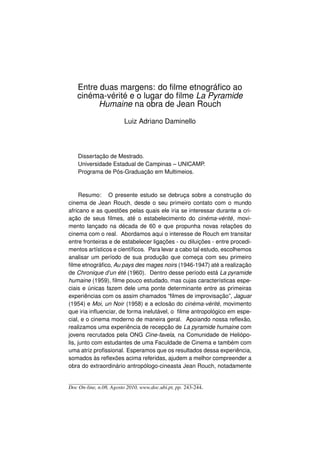 Entre duas margens: do ﬁlme etnográﬁco ao
   cinéma-vérité e o lugar do ﬁlme La Pyramide
        Humaine na obra de Jean Rouch

                        Luiz Adriano Daminello



    Dissertação de Mestrado.
    Universidade Estadual de Campinas – UNICAMP.
    Programa de Pós-Graduação em Multimeios.



      Resumo: O presente estudo se debruça sobre a construção do
cinema de Jean Rouch, desde o seu primeiro contato com o mundo
africano e as questões pelas quais ele iria se interessar durante a cri-
ação de seus ﬁlmes, até o estabelecimento do cinéma-vérité, movi-
mento lançado na década de 60 e que propunha novas relações do
cinema com o real. Abordamos aqui o interesse de Rouch em transitar
entre fronteiras e de estabelecer ligações - ou diluições - entre procedi-
mentos artísticos e cientíﬁcos. Para levar a cabo tal estudo, escolhemos
analisar um período de sua produção que começa com seu primeiro
ﬁlme etnográﬁco, Au pays des mages noirs (1946-1947) até a realização
de Chronique d’un été (1960). Dentro desse período está La pyramide
humaine (1959), ﬁlme pouco estudado, mas cujas características espe-
ciais e únicas fazem dele uma ponte determinante entre as primeiras
experiências com os assim chamados “ﬁlmes de improvisação”, Jaguar
(1954) e Moi, un Noir (1958) e a eclosão do cinéma-vérité, movimento
que iria inﬂuenciar, de forma inelutável, o ﬁlme antropológico em espe-
cial, e o cinema moderno de maneira geral. Apoiando nossa reﬂexão,
realizamos uma experiência de recepção de La pyramide humaine com
jovens recrutados pela ONG Cine-favela, na Comunidade de Heliópo-
lis, junto com estudantes de uma Faculdade de Cinema e também com
uma atriz proﬁssional. Esperamos que os resultados dessa experiência,
somados às reﬂexões acima referidas, ajudem a melhor compreender a
obra do extraordinário antropólogo-cineasta Jean Rouch, notadamente


Doc On-line, n.08, Agosto 2010, www.doc.ubi.pt, pp. 243-244.
 