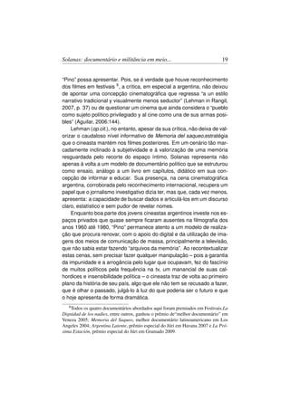 Solanas: documentário e militância em meio...                                 19


“Pino” possa apresentar. Pois, se é verdade que houve reconhecimento
dos ﬁlmes em festivais 8 , a crítica, em especial a argentina, não deixou
de apontar uma concepção cinematográﬁca que regressa “a un estilo
narrativo tradicional y visualmente menos seductor” (Lehman in Rangil,
2007, p. 37) ou de questionar um cinema que ainda considera o “pueblo
como sujeto político privilegiado y al cine como una de sus armas posi-
bles” (Aguilar, 2006:144).
    Lehman (op.cit.), no entanto, apesar da sua crítica, não deixa de val-
orizar o caudaloso nível informativo de Memoria del saqueo,estratégia
que o cineasta mantém nos ﬁlmes posteriores. Em um cenário tão mar-
cadamente inclinado à subjetividade e à valorização de uma memória
resguardada pelo recorte do espaço íntimo, Solanas representa não
apenas à volta a um modelo de documentário político que se estruturou
como ensaio, análogo a um livro em capítulos, didático em sua con-
cepção de informar e educar. Sua presença, na cena cinematográﬁca
argentina, corroborada pelo reconhecimento internacional, recupera um
papel que o jornalismo investigativo dizia ter, mas que, cada vez menos,
apresenta: a capacidade de buscar dados e articulá-los em um discurso
claro, estatístico e sem pudor de revelar nomes.
    Enquanto boa parte dos jovens cineastas argentinos investe nos es-
paços privados que quase sempre ﬁcaram ausentes na ﬁlmograﬁa dos
anos 1960 até 1980, “Pino” permanece atento a um modelo de realiza-
ção que procura renovar, com o apoio do digital e da utilização de ima-
gens dos meios de comunicação de massa, principalmente a televisão,
que não sabia estar fazendo “arquivos da memória”. Ao recontextualizar
estas cenas, sem precisar fazer qualquer manipulação – pois a garantia
da impunidade e a arrogância pelo lugar que ocupavam, fez do fascínio
de muitos políticos pela frequência na tv, um manancial de suas cal-
hordices e insensibilidade política – o cineasta traz de volta ao primeiro
plano da história de seu país, algo que ele não tem se recusado a fazer,
que é olhar o passado, julgá-lo à luz do que poderia ser o futuro e que
o hoje apresenta de forma dramática.
   8 Todosos quatro documentários abordados aqui foram premiados em Festivais.La
Dignidad de los nadies, entre outros, ganhou o prêmio de“melhor documentário” em
Veneza 2005; Memoria del Saqueo, melhor documentário latinoamericano em Los
Angeles 2004; Argentina Latente, prêmio especial do Júri em Havana 2007 e La Pró-
xima Estación, prêmio especial do Júri em Gramado 2009.
 