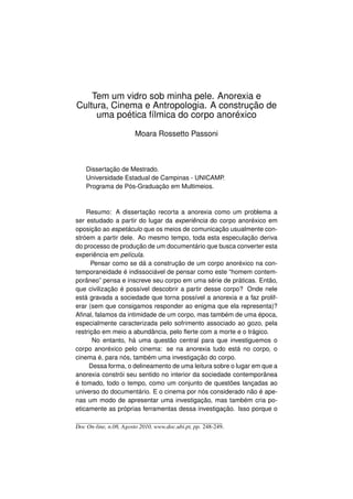 Tem um vidro sob minha pele. Anorexia e
Cultura, Cinema e Antropologia. A construção de
     uma poética fílmica do corpo anoréxico

                        Moara Rossetto Passoni



    Dissertação de Mestrado.
    Universidade Estadual de Campinas - UNICAMP.
    Programa de Pós-Graduação em Multimeios.



    Resumo: A dissertação recorta a anorexia como um problema a
ser estudado a partir do lugar da experiência do corpo anoréxico em
oposição ao espetáculo que os meios de comunicação usualmente con-
stróem a partir dele. Ao mesmo tempo, toda esta especulação deriva
do processo de produção de um documentário que busca converter esta
experiência em película.
      Pensar como se dá a construção de um corpo anoréxico na con-
temporaneidade é indissociável de pensar como este “homem contem-
porâneo” pensa e inscreve seu corpo em uma série de práticas. Então,
que civilização é possível descobrir a partir desse corpo? Onde nele
está gravada a sociedade que torna possível a anorexia e a faz prolif-
erar (sem que consigamos responder ao enigma que ela representa)?
Aﬁnal, falamos da intimidade de um corpo, mas também de uma época,
especialmente caracterizada pelo sofrimento associado ao gozo, pela
restrição em meio a abundância, pelo ﬂerte com a morte e o trágico.
       No entanto, há uma questão central para que investiguemos o
corpo anoréxico pelo cinema: se na anorexia tudo está no corpo, o
cinema é, para nós, também uma investigação do corpo.
     Dessa forma, o delineamento de uma leitura sobre o lugar em que a
anorexia constrói seu sentido no interior da sociedade contemporânea
é tomado, todo o tempo, como um conjunto de questões lançadas ao
universo do documentário. E o cinema por nós considerado não é ape-
nas um modo de apresentar uma investigação, mas também cria po-
eticamente as próprias ferramentas dessa investigação. Isso porque o

Doc On-line, n.08, Agosto 2010, www.doc.ubi.pt, pp. 248-249.
 