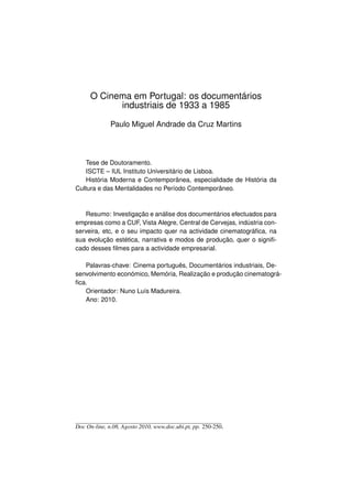 O Cinema em Portugal: os documentários
            industriais de 1933 a 1985

              Paulo Miguel Andrade da Cruz Martins



   Tese de Doutoramento.
   ISCTE – IUL Instituto Universitário de Lisboa.
   História Moderna e Contemporânea, especialidade de História da
Cultura e das Mentalidades no Período Contemporâneo.



   Resumo: Investigação e análise dos documentários efectuados para
empresas como a CUF, Vista Alegre, Central de Cervejas, indústria con-
serveira, etc, e o seu impacto quer na actividade cinematográﬁca, na
sua evolução estética, narrativa e modos de produção, quer o signiﬁ-
cado desses ﬁlmes para a actividade empresarial.

   Palavras-chave: Cinema português, Documentários industriais, De-
senvolvimento económico, Memória, Realização e produção cinematográ-
ﬁca.
   Orientador: Nuno Luís Madureira.
   Ano: 2010.




Doc On-line, n.08, Agosto 2010, www.doc.ubi.pt, pp. 250-250.
 
