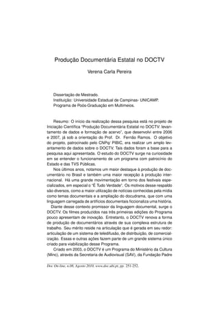 Produção Documentária Estatal no DOCTV

                          Verena Carla Pereira



    Dissertação de Mestrado.
    Instituição: Universidade Estadual de Campinas- UNICAMP.
    Programa de Poós-Graduação em Multimeios.



     Resumo: O início da realização dessa pesquisa está no projeto de
Iniciação Cientíﬁca “Produção Documentária Estatal no DOCTV: levan-
tamento de dados e formação de acervo”, que desenvolvi entre 2006
e 2007, já sob a orientação do Prof. Dr. Fernão Ramos. O objetivo
do projeto, patrocinado pelo CNPq/ PIBIC, era realizar um amplo lev-
antamento de dados sobre o DOCTV. Tais dados foram a base para a
pesquisa aqui apresentada. O estudo do DOCTV surge na curiosidade
em se entender o funcionamento de um programa com patrocínio do
Estado e das TVS Públicas.
     Nos últimos anos, notamos um maior destaque à produção de doc-
umentário no Brasil e também uma maior recepção à produção inter-
nacional. Há uma grande movimentação em torno dos festivais espe-
cializados, em especial o “É Tudo Verdade”. Os motivos desse respaldo
são diversos, como a maior utilização de notícias conhecidas pela mídia
como temas documentais e a ampliação do docudrama, que com uma
linguagem carregada de artifícios documentais ﬁccionaliza uma história.
   Diante desse contexto promissor da linguagem documental, surge o
DOCTV. Os ﬁlmes produzidos nas três primeiras edições do Programa
pouco apresentam de inovação. Entretanto, o DOCTV renova a forma
de produção de documentários através de sua complexa estrutura de
trabalho. Seu mérito reside na articulação que é gerada em seu redor:
articulação de um sistema de teledifusão, de distribuição, de comercial-
ização. Essas e outras ações fazem parte de um grande sistema único
criado para viabilização desse Programa.
     Criado em 2003, o DOCTV é um Programa do Ministério da Cultura
(Minc), através da Secretaria de Audiovisual (SAV), da Fundação Padre

Doc On-line, n.08, Agosto 2010, www.doc.ubi.pt, pp. 251-252.
 