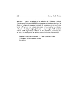 252                                              Verena Carla Pereira


Anchieta/TV Cultura, e da Associação Brasileira de Emissoras Públicas,
Educativas e Culturais (ABEPEC), que visa a premiação em dinheiro de
diretores independentes para produção de seus documentários. Entre-
tanto, o Programa não oferece apenas a verba, mas também toda a
estrutura para pré-produção, produção e pós-produção. Toda essa es-
trutura, aliada a grande quantidade de documentários produzidos, faz
do DOCTV um Programa de destaque no cenário cultural brasileiro.

   Palavras-chave: Documentário, DOCTV, Produção Estatal.
   Orientador: Fernão Pessoa Ramos.
   Ano: 2010.
 