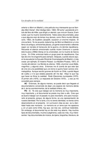 Los desafíos de la realidad                                            255


anterior a Morir en Madrid; y otra película muy interesante que se llam-
aba Mein Kampf (Den blodiga tiden, 1960),“Mi lucha”, parodiando al tí-
tulo del libro de Hitler, que dirigió un alemán, que vivía en Suecia, Erwin
Leiser, que ha muerto recientemente. Todos estos documentales, pese
a que algunos eran de temas muy densos, como Perro mundo (Mondo
cane, 1962), de Gualtiero Jacopetti, causaron un enorme impacto. El
cine se llenó. Yo me acuerdo, todavía hoy, de Morir en Madrid en un cine
lleno a la antigua, ochocientas plazas, y la gente ovacionando o silbando
según se narraba el transcurso de la guerra y la derrota republicana.
Recuerdo el silencio emocionado cuando muere Unamuno o cuando
éste le para a Millán-Astray en la universidad, con la muerte de García
Lorca... En Chile, entonces había un grupo joven de republicanos. Ese
tipo de cine me enganchó para siempre. Después, cuando estuve aquí,
en la escuela [en la Escuela Oﬁcial de Cinematografía de Madrid, vi más
cosas: por ejemplo, El misterio Picasso (Le Mystère Picasso, 1957); El
mundo del silencio (Le Monde du silence, 1956), el primer Louis Malle,
magníﬁco; y algunos otros. Entonces me di cuenta de que este tipo
de cine era una posibilidad que uno tenía si quería hacer carrera cine-
matográﬁca. Aunque escribí guiones de ﬁcción en Chile, cuando llegué
                                                          ´
de vuelta y vi lo que estaba pasando allí me dije: nAquí lo que hay
que hacer es ﬁlmar la realidad. Rodé Elecciones municipales (1970),
El primer año (1970), La respuesta de Octubre (1972)... y eso ya me
consolidó para siempre.
    AC - Entonces, de alguna manera, se puede decir que llegaste al
documentalismo convencido de dejar una especie de memoria detrás
de ti, de los acontecimientos, de la realidad chilena, etc...
    PG - Sí. Yo creo que trabajar con la memoria es muy importante,
muy importante, y el documental se presta muy bien a ello. Creo que
es bueno trabajar con el pasado no para recordarlo, sino para incorpo-
rarlo al presente, porque, de alguna forma, es una representación de
nuestra identidad. Por lo tanto, si tú no tienes identidad, no tienes cómo
desenvolverte en el presente. Un currículum vitae es eso: es tu iden-
tidad hasta ese momento. La memoria es un tema que me apasiona
y, en un país como Chile, hay que, vez tras vez, continuar tratándolo.
Sin embargo, el documental hoy en día está muy abierto. Hay muchos
tipos de documentales, muchos subgéneros, cada vez más, muy intere-
santes: hay documentales de música, de ópera, biografías, literatura, de
 