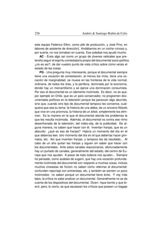 258                                   Andrés  Santiago Rubín de Celis


este equipo Federico Elton, como jefe de producción, y José Pino, en
labores de asistente de dirección]. Andábamos en un coche ruinoso y,
por suerte, no nos tomaban en cuenta. Esa soledad nos ayudó mucho.
     AC - Erais algo así como un grupo de jóvenes radicales que pre-
tendía seguir el espíritu contestatario propio del documental socio-político,
¿no es así?, de dar vuestro punto de vista crítico sobre cómo veíais el
estado de las cosas.
     PG - Una pregunta muy interesante, porque el documental siempre
tiene una vocación de contestación, al menos los míos, tiene una vo-
cación de marginalidad, se mueve en las fronteras de la vida normal,
ordinaria, de todos los días, y la periferia, dominada por la economía,
donde hay un mercantilismo y se ejerce una dominación consumista.
Por eso el documental es un elemento incómodo. Es decir, no es que,
por ejemplo en Chile, que es un país conservador, no programen doc-
umentales políticos en la televisión porque les parezcan algo aburrido,
sino que, cuando otro tipo de documental tampoco les convence, cual-
quiera que sea su tema: la historia de una aldea, de un anciano ﬁlósofo
que vive en una provincia, la historia de un árbol, simplemente los elim-
inan. Es la manera en la que el documental aborda los problemas la
que les resulta incómoda. Además, el documental va contra ese ritmo
desenfrenado de la televisión, del vídeo-clip, de la publicidad. De al-
guna manera, no saben que hacer con él. Inventan franjas, que es un
absurdo: ¿qué es eso de franjas? Habría un momento del día en el
que deberías leer, otro momento del día en el que deberías hacer gim-
nasia, etc. Así que inventan franjas, y tampoco les da resultado... Al
cabo de un año quitan las franjas y siguen sin saber que hacer con
los documentales. Ante estos canales reaccionarios, afortunadamente
hay un puñado de canales, generalmente del estado, del centro de Eu-
ropa que nos ayudan. A pesar de todo todavía nos ayudan... Siempre
he pensado, como acabáis de sugerir, que hay una vocación profunda-
mente incómoda del documental con respecto a muchas cosas, incluso
muchos cineastas de ﬁcción no saben cómo referirse al documental:
confunden reportaje con entrevistas, etc, y también se sienten un poco
incómodos: no saben porqué un documental tiene éxito. Y voy más
lejos, la crítica no sabe analizar un documental. Generalmente no se da
                                                      ´
cuenta de los dispositivos del documental. Dicen: nque bonito y que bi-
en˙ , pero, lo cierto, es que escasean los críticos que poseen un bagaje
   z
 