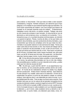 Los desafíos de la realidad                                          259


para analizar un documental. Creo que todo se debe a esta vocación
contestataria y marginal. También artesanal, otro elemento que lo hace
peligroso, en la medida en que artesanal signiﬁca algo que está libre. Es
como hacer automóviles de madera: tuve unos amigos que trataron de
competir en el mercado haciendo autos de madera... Evidentemente,
trabajaban mucho más lento y no podían competir. Trabajar más lento
es otra manera de contestar a ese mercado. Un documental en vez de
demorarte un año te demora cinco. La industria no lo entendía. Y lo in-
teresante es que, en un puñado de países centroeuropeos, se entendió
y se apreció el género. Países, muchos de ellos, en los que había una
tradición documentalista, que eran productores de documentales, y que
comprendían que temas tan complejos como los que tratan los docu-
mentales no se pueden abarcar en seis semanas de rodaje. Tienes que
rodar cuatro días al mes durante un año. Esa manera de trabajar solo la
capta un productor de documentales, el otro, el del cine de ﬁcción, no,
él cree que tienes que hacerlo todo de un tirón. Para hacer una película
de 52 minutos, tú puedes estar cuatro meses montando, tres, pero para
hacer una de 90, te tienes que tirar siete. No queda otra. Los documen-
tales bien hechos exigen mucho, mucho tiempo para terminarlos.
    AC - En los últimos años parece haber sucedido un boom del género
o, al menos, las películas documentales son hoy en día más visibles,
más accesibles para un público no ya tan reducido como antes, ¿cuáles
crees que han sido las causas de esto?
    PG - Os diré que, a partir del 95 ó del 97, no se especiﬁcaros muy
bien la frontera, se han producido grandes cambios dentro de la tele-
visión. El mundo de los realizadores siempre ha estado muy alejado
del de la producción. Ambos tienen intereses distintos. Esta distancia
ha sido siempre muy notable, sobre todo en la televisión. El tema de la
subjetividad, de aportar un punto de vista desde lo rodado, en cambio,
empezó, hace algunos años, a ser defendido por todo el mundo. La im-
parcialidad pasó de moda. Y eso es algo muy bueno para nosotros. Esto
también tiene que ver con la ruptura de los grandes monopolios de los
canales de televisión estatal, cuando la hegemonía de la ORTF francesa
terminó, la RAI entró en picado, la BBC comenzó a crujir, cuando se ter-
minó el concepto de que sí cada ciudadano con sus impuestos pagaba
la televisión, y, por lo tanto, cada ciudadano tenía su derecho a ver el
equilibrio total, un punto medio, una televisión para todos, única, ho-
 