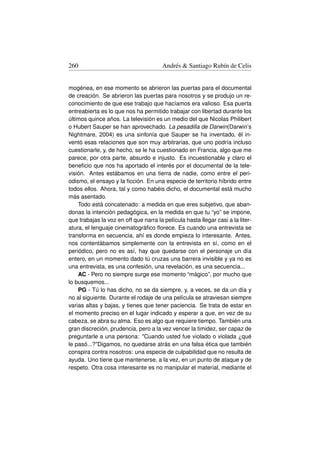 260                                     Andrés  Santiago Rubín de Celis


mogénea, en ese momento se abrieron las puertas para el documental
de creación. Se abrieron las puertas para nosotros y se produjo un re-
conocimiento de que ese trabajo que hacíamos era valioso. Esa puerta
entreabierta es lo que nos ha permitido trabajar con libertad durante los
últimos quince años. La televisión es un medio del que Nicolas Philibert
o Hubert Sauper se han aprovechado. La pesadilla de Darwin(Darwin’s
Nightmare, 2004) es una sinfonía que Sauper se ha inventado, él in-
ventó esas relaciones que son muy arbitrarias, que uno podría incluso
cuestionarle, y, de hecho, se le ha cuestionado en Francia, algo que me
parece, por otra parte, absurdo e injusto. Es incuestionable y claro el
beneﬁcio que nos ha aportado el interés por el documental de la tele-
visión. Antes estábamos en una tierra de nadie, como entre el peri-
odismo, el ensayo y la ﬁcción. En una especie de territorio híbrido entre
todos ellos. Ahora, tal y como habéis dicho, el documental está mucho
más asentado.
    Todo está concatenado: a medida en que eres subjetivo, que aban-
donas la intención pedagógica, en la medida en que tu “yo” se impone,
que trabajas la voz en off que narra la película hasta llegar casi a la liter-
atura, el lenguaje cinematográﬁco ﬂorece. Es cuando una entrevista se
transforma en secuencia, ahí es donde empieza lo interesante. Antes,
nos contentábamos simplemente con la entrevista en sí, como en el
periódico, pero no es así, hay que quedarse con el personaje un día
entero, en un momento dado tú cruzas una barrera invisible y ya no es
una entrevista, es una confesión, una revelación, es una secuencia...
    AC - Pero no siempre surge ese momento “mágico”, por mucho que
lo busquemos...
    PG - Tú lo has dicho, no se da siempre, y, a veces, se da un día y
no al siguiente. Durante el rodaje de una película se atraviesan siempre
varias altas y bajas, y tienes que tener paciencia. Se trata de estar en
el momento preciso en el lugar indicado y esperar a que, en vez de su
cabeza, se abra su alma. Eso es algo que requiere tiempo. También una
gran discreción, prudencia, pero a la vez vencer la timidez, ser capaz de
preguntarle a una persona: Cuando usted fue violado o violada ¿qué
le pasó...?Digamos, no quedarse atrás en una falsa ética que también
conspira contra nosotros: una especie de culpabilidad que no resulta de
ayuda. Uno tiene que mantenerse, a la vez, en un punto de ataque y de
respeto. Otra cosa interesante es no manipular el material, mediante el
 