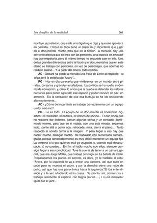 Los desafíos de la realidad                                          261


montaje, a posteriori, que cada uno diga lo que diga y que eso aparezca
en pantalla. Porque la ética tiene un papel muy importante que jugar
en el documental, mucho más que en la ﬁcción. A menudo, hay una
corriente afectiva que se crea con las personas, una especie de amistad:
hay que respetarla, pero al mismo tiempo no se puede caer en ella. Una
de las grandes diferencias entre la ﬁcción y el documental es que en este
último se trabaja con personas, en vez de personajes, que además no
reciben salario... Y, a partir del dinero, todo cambia.
    AC - Godard ha citado a menudo una frase de Lenin al respecto: “la
ética será la estética del futuro”...
    PG - Hoy en día parecería que viviésemos en un mundo entre pi-
ratas, corsarios y grandes estafadores. La política se ha vuelto sinóni-
mo de corrupción, y, claro, lo único que te queda es defender los valores
humanos para poder agrandar ese espacio y poder convivir en paz, en
armonía. Da la sensación de que esa burbuja se ha ido reduciendo
alarmantemente...
    AC - ¿Cómo de importante es trabajar cómodamente con un equipo
unido, cercano?
    PG - Lo es todo. El equipo de un documental es horizontal, dig-
amos: el realizador, el cámara, el técnico de sonido... Es tan chico que
no requiere dar órdenes, bastan algunas señas y un contacto, llamé-
moslo interno, para que en el rodaje, con una sola mirada, sepamos
todo: ponte allá o ponte acá, retrocede, mira, cierra el plano... Tanto
respecto al sonido como a la imagen. Y para llegar a eso hay que
hablar mucho, dialogar mucho. He trabajado con numerosos camaró-
grafos porque lamentablemente es muy difícil mantener un equipo ﬁjo.
La persona a la que quieres está ya ocupado, o, cuando está desocu-
pado, tú no puedes... En ﬁn, si hablo mucho con ellos, siempre con-
sigo llegar a esa complicidad. Tuve la suerte de tener a un cámara ge-
nial, que era Jorge Müller, que trabajó conmigo en La batalla de Chile.
Preparábamos los planos en secreto, es decir, yo le hablaba al oído:
Ahora, por la izquierda te va a entrar una bandera, así que sube un
poco pero no muevas el zoom, y por la derecha viene una nube de
polvo, así que haz una panorámica hacia la izquierda.Él iba entendi-
endo y a la vez añadiendo otras cosas. De pronto, así, comienzas a
trabajar realmente el espacio, con largos planos... ¡ Es una maravilla!
Igual que el jazz...
 