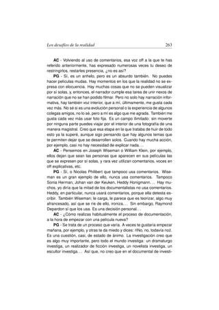 Los desafíos de la realidad                                          263


    AC - Volviendo al uso de comentarios, esa voz off a la que te has
referido anteriormente, has expresado numerosas veces tu deseo de
restringirlos, restarles presencia, ¿no es así?
    PG - Sí, es un anhelo, pero es un absurdo también. No puedes
hacer películas mudas. Hay momentos en los que la realidad no se ex-
presa con elocuencia. Hay muchas cosas que no se pueden visualizar
por sí solas, y, entonces, el narrador cumple esa tarea de unir nexos de
narración que no se han podido ﬁlmar. Pero no solo hay narración infor-
mativa, hay también voz interior, que a mí, últimamente, me gusta cada
vez más. No sé si es una evolución personal o la experiencia de algunos
colegas amigos, no lo sé, pero a mí es algo que me agrada. También me
gusta cada vez más usar foto ﬁja. Es un campo ilimitado: sin moverte
por ninguna parte puedes viajar por el interior de una fotografía de una
manera magistral. Creo que esa etapa en la que trataba de huir de todo
esto ya la superé, aunque sigo pensando que hay algunos temas que
te permiten dejar que se desarrollen solos. Cuando hay mucha acción,
por ejemplo, casi no hay necesidad de explicar nada. . .
    AC - Pensemos en Joseph Wiseman o William Klein, por ejemplo,
ellos dejan que sean las personas que aparecen en sus películas las
que se expresen por sí solas, y rara vez utilizan comentarios, voces en
off explicativas, etc.
    PG - Sí, o Nicolas Philibert que tampoco usa comentarios. Wise-
man es un gran ejemplo de ello, nunca usa comentarios. Tampoco
Sonia Herman, Johan van der Keuken, Heddy Honigmann. . . Hay mu-
chos, yo diría que la mitad de los documentalistas no usa comentarios.
Heddy, en particular, nunca usará comentarios, porque ella detesta es-
cribir. También Wiseman; le carga, le parece que es teorizar, algo muy
afrancesado, así que se ríe de ello, ironiza. . . Sin embargo, Raymond
Depardon sí que los usa. Es una decisión personal. . .
    AC - ¿Cómo realizas habitualmente el proceso de documentación,
a la hora de empezar con una película nueva?
    PG - Se trata de un proceso que varía. A veces te gustaría empezar
                                                     ´
mañana, por ejemplo, y otras te da miedo y dices: nNo, no, todavía no˙ .
                                                                       z
Es una cuestión, casi, de estado de ánimo. La investigación creo que
es algo muy importante, pero todo el mundo investiga: un dramaturgo
investiga, un realizador de ﬁcción investiga, un novelista investiga, un
escultor investiga. . . Así que, no creo que en el documental de investi-
 