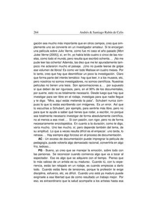 264                                  Andrés  Santiago Rubín de Celis


gación sea mucho más importante que en otros campos, creo que sim-
plemente uno se convierte en un investigador amateur. Si te encargan
una película sobre Julio Verne, como fue mi caso el año pasado [Mon
Jules Verne (2005)], sí, en ﬁn, yo había leído cuatro o cinco de las nov-
elas, como todo el mundo, pero resulta que escribió ochenta. . . ¡No me
pude leer las ochenta! Además, las diez que me leí apuradamente tam-
poco me aclararon mucho el paisaje. ¡Uno no puede leerse de golpe
ese volumen de libros! Es como ver todo Matisse en cuatro meses. Por
lo tanto, creo que hay que desmitiﬁcar un poco la investigación. Claro
que forma parte del interés temático: hay que leer, ir a los museos, etc,
pero nosotros no somos investigadores, no somos cientíﬁcos. Nuestras
películas no tienen una tesis. Son aproximaciones a. . . por supuesto
sí que deben de ser rigurosos, pero, en el 90% de los documentales,
por suerte, esto no es totalmente necesario. Desde luego que hay que
investigar para ser libre en el rodaje, investigas para que nadie llegue
y te diga: Mira, aquí estás metiendo la pata. Schubert nunca com-
puso lo que tú estás escribiendo con imágenes. Es un error. Así que
tú escuchas a Schubert, por ejemplo, para sentirte más libre, pero no
para que te ayude a saber qué tienes que rodar, a escribir, no porque
sea totalmente necesario investigar de forma absolutamente cientíﬁca,
no al menos a ese nivel. . . Sí con pasión, con rigor, pero no de forma
necesariamente enciclopédica. En cuanto a la duración, como te digo,
varía mucho. Uno lee mucho, sí, pero depende también del tema, de
su amplitud. Lo que a veces resulta difícil es el empezar: uno tarda, lo
retrasa. . . Hay siempre algo forzoso en el proceso de documentación.
     AC - Un exceso de documentación puede impregnar la película de
pedagogía, puede volverla algo demasiado racional, convertirla en algo
frío, tedioso...
     PG - Bueno, yo creo que se manejar la emoción, sobre todo con
las personas. Se reconocer cuando comienza algo que va a tocar al
espectador. Eso es algo que se adquiere con el tiempo. Pienso que
lo más valioso de un artista es su madurez. Cuando tú, con tu expe-
riencia, estás tan relajado en un rodaje, es cuando empiezas a darlo
todo. Cuando estás lleno de tensiones, porque la profesión te exige
disciplina, esfuerzo, etc, es difícil. Cuando uno está ya maduro puede
exigírsele a esa libertad que de como resultado un trabajo mejor. Por
eso, es extraordinario que la salud acompañe a los artistas hasta esa
 