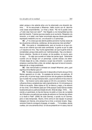 Los desafíos de la realidad                                            265


edad, porque a los setenta años uno ha alcanzado una situación óp-
tima. . . Yo he escuchado a Wiseman, hablo mucho con él, decirme
unas cosas sorprendentes. Le miras y dices: No me lo puedo creer.
¿Y este viejo hace aún esto?. Han llegado a una tranquilidad que les
permite hacerlo. Y pienso que esa osadía va en aumento. Respecto a la
emoción, a mi edad, creo haber encontrado algunas claves para poder
expresarla mediante una voz, una situación o un personaje. . .
    AC - ¿Y no crees que ese aliento poético proviene muchas veces de
las situaciones ordinarias, cotidianas, de las personas más sencillas?
    PG - Una parte sí, indudablemente, pero el mundo en el que vivi-
mos es tan violento que esto está cambiando: la gente va por la calle
y ni siquiera se mira. Hay mucha agresividad, así que la gente evita la
complicidad, porque ésta podría ser malinterpretada. Hay una descon-
ﬁanza colectiva. Quizás en el campo, en los pueblos, no ocurra, pero
no aquí. . . Es algo que sucede en todas las partes igual. Solamente
cuando uno se recoge con un personaje, cuando evocas una deter-
minada etapa de su vida, empieza a surgir esa emoción. La persona
empieza a sentirse libre y dice, de verdad, algo que te toca el corazón,
después de un largo preámbulo.
    AC - Has mencionado tu amistad con Joseph Wiseman, pero ¿qué
signiﬁca Chris Marker para ti?
    PG - Yo debo una parte clave de mi desarrollo al hecho de que Chris
Marker apareció en mi vida. Yo acababa de terminar una película, El
primer año, mi primer largo, sobre el primer año de gobierno de Allende,
que no está mal, aunque tampoco bien, y que se estrenó en los cines en
Chile. . . Se hicieron como siete copias en 35 mm y se estrenó. Fuimos
a Buenos Aires a ampliarla [se rodó originalmente en 16 mm] porque en
Chile no se podía. Siete copias en 35, en blanco y negro, y se estrenó
en los cines. Chris Marker pasó por Chile porque Costa-Gavras estaba
localizando para su película Estado de sitio (État de siège, 1972). . . Ha-
ciendo un paréntesis, la hija de Gavras me pidió un trozo de La batalla
de Chile para una película que acaba de estrenar en Cannes [se reﬁere
a La faute à Fidel! (2006) de Julie Gavras], o quizás no en Cannes,
pero sí esta temporada. Bueno, Chris venía en ese equipo no porque
trabajara con Gavras, sino porque fue a mirar, a conocer el país. Segu-
ramente Costa le consiguió el pasaje, el visado. . . Y él andaba, dando
vueltas, con una camarita chica. Un día se presentó en mi casa y tocó al
 