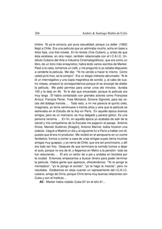 266                                   Andrés  Santiago Rubín de Celis


timbre. Yo ya le conocía, por pura casualidad, porque La Jetée (1962)
llegó a Chile. Era una película que yo admiraba mucho, echa en base a
fotos ﬁjas, una foto-novela. En la revista Cine Cubano, y, antes de que
ésta existiese, en otra mejor, también relacionada con el I.C.A.I.C. (In-
stituto Cubano del Arte e Industria Cinematográﬁcos), que era como un
libro, de un tono más ensayístico, había leído varios escritos de Marker.
Pasó a la casa, tomamos un café, y me preguntó si yo estaba dispuesto
a venderle la película. Me dijo: Yo he venido a hacer lo mismo. Como
usted ya lo hizo, se la compro. Era un elogio indirecto abrumador. Yo le
di un internegativo y una copia magnética de sonido, y, al cabo de cua-
tro meses, empezó la correspondencia porque él se encargó de doblar
la película. Me pidió permiso para cortar unos die minutos: duraba
100 y la dejó en 90. Yo le dije que encantado, porque la película era
muy larga. Él había contactado con grandes actores como Françoise
Arnoul, François Perier, Yves Montand, Simone Signoret, para las vo-
ces del doblaje francés. . . Todo esto, a mi me parecía el quinto cielo,
imaginaos, yo tenía veintinueve o treinta años y veía que la película se
estrenaba en el Estudio de la Arp en París. En aquella época éramos
amigos, pero es un marciano, es muy delgado y parece gótico. Es una
persona rarísima. . . En ﬁn, en aquella época yo acababa de salir de la
cárcel y mis compañeros de la Escuela me pagaron el pasaje. Antonio
Drove, Manolo Gutiérrez [Aragón], Antonio Mariné; todos hicieron una
colecta. Llegué a Madrid un día y al siguiente fui a Paría a hablar con él,
puesto que él era mi productor. Me recibió en el aeropuerto en un coche
fantástico, fuimos a comer a casa de unas amigas suyas (tenía muchas
amigas muy guapas), y yo venía de Chile, que era tan provinciano, y allí
era todo tan ﬁno. Después de que terminara la comida fuimos a dejar
el auto, porque no era de él, y llegamos en Metro a la pensión: todo se
fue reduciendo. . . Él era un señor de a pie y andaba en bicicleta por
la ciudad. Entonces empezamos a buscar dinero para poder terminar
la película. Había gente que aparecía, ofreciéndonos: Yo te pongo la
montadora, yo te pongo el sonido, yo te hago la mezcla, pero no
resultaba. Estábamos en esas cuando un representante del I.C.A.I.C.
cubano, amigo de Chris, porque Chris tenía muy buenas relaciones con
Cuba y con el Instituto. . .
     AC - Marker había rodado Cuba Sí! en el año 61...
 