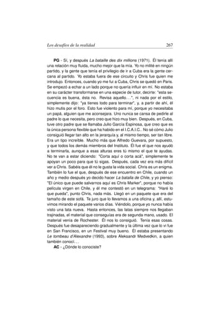 Los desafíos de la realidad                                            267


     PG - Sí, y después La bataille des dix millions (1971). Él tenía allí
una relación muy ﬂuida, mucho mejor que la mía. Yo no milité en ningún
partido, y la gente que tenía el privilegio de ir a Cuba era la gente cer-
cana al partido. Yo estaba fuera de ese circuito y Chris fue quien me
introdujo. Entonces, cuando yo me fui a Cuba, Chris se quedó en Paris.
Se empezó a echar a un lado porque no quería inﬂuir en mí. No estaba
en su carácter transformarse en una especie de tutor, decirte: esta se-
cuencia es buena, ésta no. Revisa aquello. . . , ni nada por el estilo,
simplemente dijo: ya tienes todo para terminar, y, a partir de ahí, él
hizo mutis por el foro. Esto fue violento para mí, porque yo necesitaba
un papá, alguien que me aconsejara. Uno nunca se cansa de pedirle al
padre lo que necesita, pero creo que hizo muy bien. Después, en Cuba,
tuve otro padre que se llamaba Julio García Espinosa, que creo que es
la única persona ﬂexible que ha habido en el I.C.A.I.C.. No sé cómo Julio
consiguió llegar tan alto en la jerarquía y, al mismo tiempo, ser tan libre.
Era un tipo increíble. Mucho más que Alfredo Guevara, por supuesto,
y que todos los demás miembros del Instituto. Él fue el que nos ayudó
a terminarla, aunque a esas alturas eres tú mismo el que te ayudas.
No te van a estar diciendo: Corta aquí o corta acá, simplemente te
apoyan un poco para que tú sigas. Después, cada vez era más difícil
ver a Chris. Sabéis que él no le gusta la vida social. Chris es un enigma.
También lo fue el que, después de ese encuentro en Chile, cuando un
año y medio después yo decido hacer La batalla de Chile, y yo pienso:
El único que puede salvarnos aquí es Chris Marker, porque no había
película virgen en Chile, y él me contestó en un telegrama: Haré lo
que pueda, punto Chris, nada más. Llegó en un paquete que era del
tamaño de este sofá. Te juro que lo llevamos a una oﬁcina y, allí, estu-
vimos mirando el paquete varios días. Viéndolo, porque yo nunca había
visto una lata nueva. Hasta entonces, las latas siempre nos llegaban
trajinadas, el material que conseguías era de segunda mano, usado. El
material venía de Rochester. Él nos lo consiguió. Tenía esas cosas.
Después fue desapareciendo gradualmente y la última vez que lo vi fue
en San Francisco, en un Festival muy bueno. Él estaba presentando
Le tombeau d’Alexandre (1993), sobre Aleksandr Medvedkin, a quien
también conocí. . .
     AC - ¿Dónde lo conociste?
 