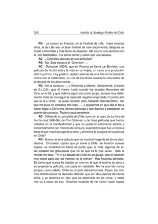 268                                  Andrés  Santiago Rubín de Celis


     PG - Lo conocí en Francia, en el Festival de Lille. Hace muchos
años, el de Lille era un buen festival de cine documental, después se
mudó a Grenoble y más tarde se dispersó. Allí estuve una semana con
él, con Medvedkin. Era como comer y cenar con una estatua.
     AC - ¿Conocías algunas de sus películas?
     PG - No. Solo conocía el “Cine-tren”. . .
     AC - Schastye (1934), que en Francia se llamó Le Bonheur, una
película de ﬁcción sobre la vida en un koljós, un canto a la productivi-
dad muy lírico, muy poético, repleto además de una ﬁna ironía bastante
crítica con el estalinismo, es uno de los ﬁlmes soviéticos más bellos de
la década de los años treinta. . .
     PG - No la conozco. (...) Volviendo a Marker, últimamente, a través
de S.L.O.N., que él mismo fundó cuando los estados Generales del
Cine, en el 68, y que todavía sigue vivo como grupo, aunque muy débil-
mente, traté de conseguir la copia del negativo original de El primer año
que le di a Chris. La quise rescatar para Salvador Allende(2004). Así
que me puse en contacto con Inge ..... y quedamos en que ella le iba a
hacer llegar a Chris mis últimas películas y que íbamos a establecer un
puente de contacto. Todavía está pendiente.
     AC - Volviendo a La batalla de Chile, como en el caso de La hora de
los hornos(1966-68), de Pino Solanas, y de otras películas que fueron
rodadas en la clandestinidad y que no pudieron estrenarse abierta y
comercialmente por motivos de censura, suponemos que fue un boca a
boca el que movió a la gente a verla, ¿cómo fue la acogida de la película
en Chile?
     PG - Bueno, es una película que vio muchísima gente de forma clan-
destina. Circularon copias que yo envié a Chile, se hicieron nuevas
copias, se multiplicaron hasta tal punto que, al ﬁnal, algunas de el-
las estaban tan granuladas que no se qué es lo que veían. Todo el
mundo me dice: Yo vi La batalla de Chile en un garaje, con el volumen
muy bajito para que los vecinos no lo oyeran. Hay historias geniales.
Es cierto que nunca ha habido un cine en el que la cortina se abra y
se proyecte la película, una copia en celuloide. No ha ocurrido nunca
porque, como sabéis, Chile es un país desmemoriado. Fijaos, los mis-
mos distribuidores de Salvador Allende, que son dos jóvenes de treinta
años, y yo tenemos un plan que es estrenarla en los cines, y nadie
nos va a sacar de eso. Estamos tratando de ver cómo hacer copias
 