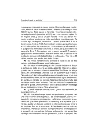 Los desafíos de la realidad                                          269


nuevas y que nos cueste lo menos posible. Una mezcla nueva, master-
izada, Dolby, es decir, un estreno bueno. Tenemos que conseguir como
120.000 euros. Poco a poco lo haremos. Tenemos como plan estre-
narla el próximo año [se reﬁere a 2007], por lo menos cuatro copias. En
los mejores cines, y causar un gran impacto. Y ese va a ser un mo-
mento en el que se cierre ese ciclo, que todavía no está cerrado. Es
curioso, aquí, en España, la cortaron... Bueno, y el la U.R.S.S. no la
dieron nunca. En la U.R.S.S. fue metida en un cajón, porque los rusos,
en todos los países del este europeo, consideraban que solo era válido
lo que provenía del Partido Comunista, lo otro no, así que decidieron no
estrenarla. En la R.D.A. cortaron todo lo que no fuera el P.C., cortaron
y pegaron una monstruosidad. Aparte de en ese país, la película no ha
tenido otra censura: ni Estados Unidos, ni en Canadá... Y se vio en 35
países, muchos más que La hora de los hornos...
    AC - La revista norteamericana Cineaste la eligió una de las diez
mejores películas políticas de todos los tiempos...
    PG - En efecto. Cuando yo llegué a los Estados Unidos en el 80 con
la película, no podía creer lo que estaba pasando. Hicieron un póster
grandes para el estreno con las críticas del New York Times, del Village
Voice, del San Francisco Chronicle. Era tan superlativo que yo decía:
No me lo creo. La intelectualidad norteamericana tiene una virtud, que
en la europea no tienen, de ser muy sincera cuando logras emocionarla.
En cambio, un francés, por ejemplo, hace lo contrario, lo disimula. Eso
me halago mucho en su momento. Tuvo una distribución espectacular,
para ser lo que es, un documental, y todavía circula: está en el catálogo
de una distribuidora, Icharus Films, y le va bien.
    AC - ¿Dónde crees que radica su éxito? ¿En su lado testimonial, en
su carga emotiva...?
    PG - Es una película cuya historia es apasionante, porque es casi
una sola secuencia toda la película. Es acción-reacción, acción, yux-
taposición, contrapunto, contrapunto... La ﬁlmamos con método, a con-
ciencia de que había que ﬁlmar a la derecha y a la izquierda, que si
no iba a quedar un discurso unilateral: lo interesante era dejar entrar a
los fascistas. Eso era lo importante. Ahí es donde creo que radica su
importancia. Pienso que siempre es importante crear en el espectador
la sensación de que participa de lo que se le cuenta, y de que es libre
de elegir, mediante la información que se le da, qué es lo que pasó. Eso
 