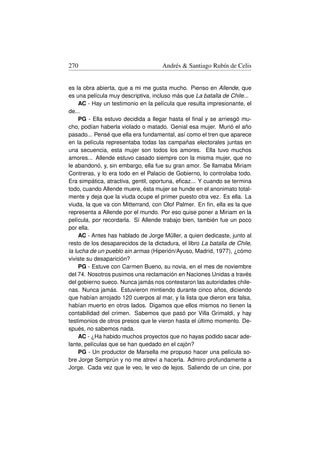 270                                  Andrés  Santiago Rubín de Celis


es la obra abierta, que a mi me gusta mucho. Pienso en Allende, que
es una película muy descriptiva, incluso más que La batalla de Chile...
     AC - Hay un testimonio en la película que resulta impresionante, el
de...
     PG - Ella estuvo decidida a llegar hasta el ﬁnal y se arriesgó mu-
cho, podían haberla violado o matado. Genial esa mujer. Murió el año
pasado... Pensé que ella era fundamental, así como el tren que aparece
en la película representaba todas las campañas electorales juntas en
una secuencia, esta mujer son todos los amores. Ella tuvo muchos
amores... Allende estuvo casado siempre con la misma mujer, que no
le abandonó, y, sin embargo, ella fue su gran amor. Se llamaba Miriam
Contreras, y lo era todo en el Palacio de Gobierno, lo controlaba todo.
Era simpática, atractiva, gentil, oportuna, eﬁcaz... Y cuando se termina
todo, cuando Allende muere, ésta mujer se hunde en el anonimato total-
mente y deja que la viuda ocupe el primer puesto otra vez. Es ella. La
viuda, la que va con Mitterrand, con Olof Palmer. En ﬁn, ella es la que
representa a Allende por el mundo. Por eso quise poner a Miriam en la
película, por recordarla. Sí Allende trabajo bien, también fue un poco
por ella.
     AC - Antes has hablado de Jorge Müller, a quien dedicaste, junto al
resto de los desaparecidos de la dictadura, el libro La batalla de Chile,
la lucha de un pueblo sin armas (Hiperión/Ayuso, Madrid, 1977), ¿cómo
viviste su desaparición?
     PG - Estuve con Carmen Bueno, su novia, en el mes de noviembre
del 74. Nosotros pusimos una reclamación en Naciones Unidas a través
del gobierno sueco. Nunca jamás nos contestaron las autoridades chile-
nas. Nunca jamás. Estuvieron mintiendo durante cinco años, diciendo
que habían arrojado 120 cuerpos al mar, y la lista que dieron era falsa,
habían muerto en otros lados. Digamos que ellos mismos no tienen la
contabilidad del crimen. Sabemos que pasó por Villa Grimaldi, y hay
testimonios de otros presos que le vieron hasta el último momento. De-
spués, no sabemos nada.
     AC - ¿Ha habido muchos proyectos que no hayas podido sacar ade-
lante, películas que se han quedado en el cajón?
     PG - Un productor de Marsella me propuso hacer una película so-
bre Jorge Semprún y no me atreví a hacerla. Admiro profundamente a
Jorge. Cada vez que le veo, le veo de lejos. Saliendo de un cine, por
 