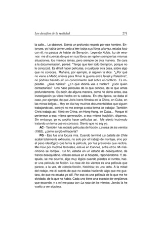 Los desafíos de la realidad                                            271


la calle... Le observo. Siento un profundo respeto por ese hombre. En-
tonces, yo había comenzado a leer todos sus libros a la vez, estaba loco
con él, no paraba de hablar de Semprún. Leyendo Adiós, luz de vera-
nos me di cuentas de que en sus libros se repiten siempre las mismas
situaciones, los mismos temas, pero siempre de otra manera. De cara
a la documentación, pensé: Tengo que leer todo Semprún, porque no
lo conozco˙ . Es difícil hacer películas, o cualquier otra cosa, sobre algo
             z
que no conoces. Mañana, por ejemplo, si alguien te dice: ¿Por qué
no viene a Medio oriente para ﬁlmar la guerra entre Israel y Palestina,
no podrías hacerlo sin un conocimiento real sobre el conﬂicto. Es im-
posible. ¿Qué harías? ¿En qué idioma vas a hablar? ¿Con quién
contactarías? Uno hace películas de lo que conoce, de lo que amas
profundamente. Es decir, de alguna manera, como he dicho antes, esa
investigación ya viene hecha en tu cabeza. En otra época, se daba el
caso, por ejemplo, de que Joris Ivens ﬁlmaba en la China, en Cuba, en
las minas belgas... Hoy en día hay muchos documentalistas que siguen
trabajando así, pero yo no me avengo a esta forma de trabajar. También
Chris trabaja así: ﬁlmó en China, en Hong-Kong, en Cuba... Porque él
pertenece a esa misma generación, a esa misma tradición, digamos.
Sin embargo, yo no podría hacer películas así. Me siento incómodo
tratando un tema que no conozco. Siento que no soy yo.
    AC - También has rodado películas de ﬁcción, La rosa de los vientos
(1982), ¿cómo surgió el hacerla?
    PG - Eso fue una locura mía. Cuando terminé La batalla de Chile
acabé totalmente exhausto, no solo por el trabajo de montaje, sino por
el peso ideológico que tenía la película, por las presiones que recibía.
Me moví por muchos festivales, estuve en Cannes, entre otros. Mi mat-
rimonio se rompió... En ﬁn, estaba en un estado de desequilibrio, de
franco desequilibrio. Incluso estuve en el hospital, reponiéndome. Y, de-
spués, se me ocurrió, algo muy lógico cuando pierdes el rumbo, hac-
er una película de ﬁcción. La rosa de los vientos es una película que
parece, a la vez, de ciencia-ﬁcción, histórica; es una tarta. A la mitad
del rodaje, me di cuenta de que no estaba haciendo algo que me gus-
tara, de que no estaba yo allí. Por eso es una película de la que me he
olvidado, de la que no hablo. Cada uno tiene una especie de vergüenza
que esconde, y a mí me pasa con La rosa de los vientos. Jamás la he
vuelto a ver siquiera.
 