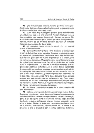 272                                 Andrés  Santiago Rubín de Celis


    AC - ¿No demuestra eso, en cierta manera, que ﬁlmar ﬁcción y no-
ﬁcción exige distintos enfoques, planiﬁcaciones, qué no es exactamente
lo mismo trabajar en lo uno que en lo otro?
    PG - Sí, en efecto. Hay mucha gente que cree que el documental es
                                                       ´
un peldaño más bajo en el cine, otro nivel. Piensan: nYo hago ﬁcción y
bajo un peldaño para hacer un documental˙ . Veo esto con alarma. No,
                                            z
el documental es más difícil que la ﬁcción, que hacer un largometraje...
Por eso, muchos de los directores de ﬁcción se pegan un costalazo
haciendo documentales. Se dan el golpe.
    AC - ¿Y qué opinas de esa hibridación entre ﬁcción y documental
que es el falso documental?
    PG - Como el Fraude(F for Fake, 1973) de Welles o Tierra sin pan
(1932) de Buñuel, hay tantos ejemplos. Creo que es interesante, pero
no deja de ser un divertimento, un chiste de salón, muy esceniﬁcado,
que me hace gracia pero no mucha. Digamos que sí la celebro, pero
no me interesa demasiado. Me pasa lo mismo con el docu-drama, que
los inglese lo han puesto de moda. Para mí, es cómico. Aún así, quizás
dure, si se perfecciona... El otro día vi uno sobre Pompeya y la ex-
plosión del volcán que es fantástico, en el sentido de que explica todo
lo que sucedió, aunque luego se pasa a una secuencia dramatizada en
la que hay dos tipos, vestidos de romanos, en una habitación, y uno le
              ´                                      ´
dice al otro: nVaya humareda˙ , y éste le responde: nSí, en efecto˙ . No
                               z                                   z
le dice más... No se, es cómico. Por el deseo de ilustrar llegas a malos
actores, a un texto también malo, un mal vestuario, etc. Es un experi-
mento que, en el futuro, puede llegar a ser interesante, pero por ahora
no me interesa mucho. Además, la mayoría están hechos a punta pala.
En Francia y en Alemania no gustan demasiado.
    AC - Por último, ¿cuál crees que puede ser el futuro inmediato del
cine documental?
    PG - No tengo una respuesta deﬁnitiva, pero sí tengo muchas dudas.
Puede que todo siga así y que el documental eleve así tanto su rango de
distribución como la cantidad de espectadores a los que pueda llegar,
pero, lo que es seguro, como el documental tiene su propia dinámica
tan fuerte, es que no se le puede exigir un ritmo de producción como
el de la ﬁcción. El cine de ﬁcción está plenamente acoplado al ritmo
de la máquina, a la industrial, y el documental no. Al menos el de
creación, el otro, el divulgativo, con él no hay problemas. Entonces,
 