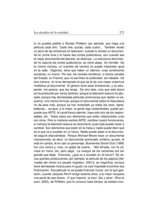 Los desafíos de la realidad                                         273


tú no puedes pedirle a Nicolas Philibert, por ejemplo, que haga una
película cada año. Cada tres, quizás, cada cuatro... También recelo
un poco de las emisiones en televisión: cuando tu emites un documen-
tal en prime time y le haces dos cortes publicitarios, aún cuando sea
el mejor documental del planeta, se destruye. La estructura documen-
tal no soporta los cortes publicitarios, se viene abajo. Es horrible. De
la misma manera, un cuarteto de cámara no puede interpretar igual
en la calle. Digamos, tiene que haber un silencio, unas condiciones
acústicas, un marco. Por eso, los canales temáticos, o ciertos canales
del Estado, en Francia, que no permiten la publicidad, son ideales. De
otra manera, no sirve demasiado el que se le de una mayor cobertura
mediática al documental. El género tiene esas limitaciones, y es estu-
pendo, me parece, que las tenga. De otro lado, creo que este boom
se ha producido por varios factores: porque la televisión-basura ha abu-
sado; porque hay demasiadas películas americanas que repiten un es-
quema, una misma fórmula; porque el documental sobre la Naturaleza
no da para más, porque se han ensañado ya todos los osos, tigres,
ballenas... aunque, a lo mejor, la gente siga reclamándolo, puede ser;
puede que ARTE, el canal franco-alemán, haya sido otro de los respon-
sables, etc. Todos estos son elementos que están relacionados unos
con otros. Pero si mañana cambia ARTE, cambian cuatro funcionarios,
si mañana la televisión-basura se reconvierte, pues todo puede volver a
cambiar. Son elementos que están en la mesa y nadie puede decir qué
es lo que va a suceder en un futuro. Nadie puede saber si el documen-
tal seguirá aﬁanzándose. Porque Michael Moore hace un documental
impresionista, es decir, un documental acentuado, enfático, grueso, él
está en campo, él es casi un personaje; Buenavista Social Club (1999)
fue una rareza y, creo, un golpe de suerte... Mal ﬁlmada, con la cá-
mara en mano, etc, pero pegó. La energía de los cantantes era tan
grande que llegó. Entonces, ¿qué va a suceder en el futuro? No se.
Las grandes producciones, por ejemplo, la película de los pájaros [Nó-
madas del viento (Le peuple migrateur, 2001)], es magníﬁca, aunque
tiene demasiada música para mi gusto; es casi imposible encontrar esa
ﬁnanciación. Esa película no se puede ﬁnanciar nunca: con lo que gas-
taron, cuando Jacques Perrin tenga noventa años, a lo mejor recupera
una parte de ese dinero. ¡Y que importa: la hizo! Ser y tener (Étre et
avoir, 2002), de Philibert, que lo conozco hace tiempo, se estaba mon-
 