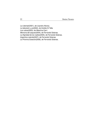 22                                                      Denise Tavares


La Libertad(2001), de Lisandro Alonso.
La televisión y yo(2002), de Andrés Di Tella
Los rubios(2003), de Albertina Carri.
Memoria del saqueo(2004), de Fernando Solanas.
La Dignidad de los nadies(2005), de Fernando Solanas.
Argentina Latente(2007), de Fernando Solanas.
La Próxima Estación(2008), de Fernando Solanas.
 