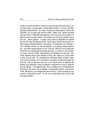 274                                     Andrés  Santiago Rubín de Celis


tando en el mismo AVID en el que yo monté El caso Pinochet (2001), en
la misma sala, y yo pensaba, y él pensaba también, la verán 100.000,
200.000 espectadores. Su mayor número de espectadores había sido
200.000, con Le pays des sourds (1992). Nada más. Nadie pensaba
que iba a tener 1.800.000 espectadores. Eso si que no me lo explico: la
película está muy bien hecha, ese profesor es una obra maestra, pero,
aún así, ¿tanto público? Y luego, ahora está La pesadilla de Darwin
que la han visto 450.000 personas. Ojo, porque ninguna de las dos son
Buenavista o Michael Moore. Interesante. Yo estoy feliz con Allende, e
hizo 125.000, siendo “un rollo del pasado”, una película sobre política,
etc. a125.000 espectadores ya son muchos! Muchas de las películas
      ˛
de ﬁcción de realizadores franceses jóvenes, y a veces no tan jóvenes,
no hacen más de 15.000. Desaparecen de cartelera a la semana. Sal-
vador Allende estuvo seis meses en Paris, tres meses en cuatro salas
y otros tres en dos. En elranking del Pariscope llegó al quinto lugar.
Eso no me lo explico. Como tampoco me explico el poder participar en
Cannes, subir la alfombra roja con un ﬁlm documental, el aplauso del
público, que aplaudió y volvió a aplaudir y aplaudió aún más y después
se puso de pié... Fue espectacular. Eso no estaba en mi contabilidad de
la película. Por cierto, allí no estaba ni la televisión chilena, ni el cónsul,
nadie. Me decían, los colegas latinoamericanos, ¿Cómo puede ser que
tu país no aproveche esto?. En ﬁn, no se cual puede ser el futuro del
cine documental...
 