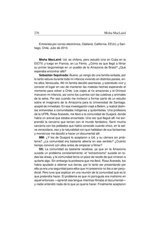 276                                                      Misha MacLaird


    Entrevista por correo electrónica, Oakland, California, EEUU, y San-
tiago, Chile, Julio de 2010.



     Misha MacLaird: Ud. es chileno, pero estudió cine en Cuba en la
EICTV, y luego en Francia, en La Fémis. ¿Cómo es que llegó a ﬁlmar
su primer largometraje en un pueblo de la Amazonía de Brasil? ¿Qué
esperaba encontrar allá?
     Sebastián Sepúlveda: Bueno, yo vengo de una familia exiliada, por
lo tanto estuve durante toda mi infancia viviendo en distintos países, en-
tre ellos Venezuela. Allí mi familia decidió asentarse, y sobretodo vivir y
conocer el lugar en vez de mantener las maletas hechas esperando el
momento para volver a Chile. Los viajes al río amazonas y el Orinoco
marcaron mi infancia, así como los cuentos con las culebras y animales
de la selva. Por eso cuando me invitaron a formar parte de un estudio
sobre el imaginario de la Amazonía para la Universidad de Santiago,
acepté de inmediato. En esa investigación viajé a Belem, y realicé distin-
tas entrevistas a comunidades indígenas y quilombolas. Una profesora
de la UFPA, Rosa Acevedo, me llevó a la comunidad de Guajará, donde
había un arenal que estaba encantado. Una vez que llegué allí me sor-
prendió la cercanía que tenían con el mundo fantástico. Sentí mucha
cercanía con los poblados que había conocido cuando chico, en la sel-
va venezolana, eso y la naturalidad con que hablaban de sus fantasmas
y monstruos me decidió a hacer un documental allí.
     MM: ¿Y los de Guajará lo aceptaron a Ud. y su cámara sin prob-
lema? ¿La comunidad era bastante abierta en ese sentido? ¿Cuánto
tiempo convivió con ellos antes de empezar a ﬁlmar?
     SS: La comunidad es bastante recelosa, ya que en la Amazonía
sucede un problema constantemente: el extractivismo sucede en to-
das las áreas, y la comunidad tenía un poco de recelo de que vinieran a
quitarle algo. Sin embargo la profesora que me llevó, Rosa Acevedo, los
había ayudado a obtener sus tierras, por lo tanto ser presentando por
ella ya era una seguridad para ellos que mi presencia no iba a ser perju-
dicial. Pero tuve que explicar en una reunión de la comunidad qué es lo
que pretendía hacer. El problema es que mi portugués era malísimo en
aquel entonces —aprendí esa lengua mientras ﬁlmaba el documental—
y nadie entendió nada de lo que yo quería hacer. Finalmente aceptaron
 