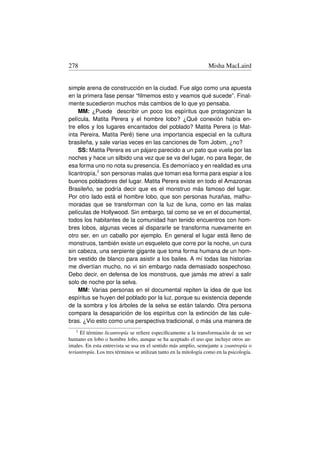 278                                                                Misha MacLaird


simple arena de construcción en la ciudad. Fue algo como una apuesta
en la primera fase pensar “ﬁlmemos esto y veamos qué sucede”. Final-
mente sucedieron muchos más cambios de lo que yo pensaba.
    MM: ¿Puede describir un poco los espíritus que protagonizan la
película, Matita Perera y el hombre lobo? ¿Qué conexión había en-
tre ellos y los lugares encantados del poblado? Matita Perera (o Mat-
inta Pereira, Matita Perê) tiene una importancia especial en la cultura
brasileña, y sale varias veces en las canciones de Tom Jobim, ¿no?
    SS: Matita Perera es un pájaro parecido a un pato que vuela por las
noches y hace un silbido una vez que se va del lugar, no para llegar, de
esa forma uno no nota su presencia. Es demoníaco y en realidad es una
licantropía,1 son personas malas que toman esa forma para espiar a los
buenos pobladores del lugar. Matita Perera existe en todo el Amazonas
Brasileño, se podría decir que es el monstruo más famoso del lugar.
Por otro lado está el hombre lobo, que son personas hurañas, malhu-
moradas que se transforman con la luz de luna, como en las malas
películas de Hollywood. Sin embargo, tal como se ve en el documental,
todos los habitantes de la comunidad han tenido encuentros con hom-
bres lobos, algunas veces al dispararle se transforma nuevamente en
otro ser, en un caballo por ejemplo. En general el lugar está lleno de
monstruos, también existe un esqueleto que corre por la noche, un cura
sin cabeza, una serpiente gigante que toma forma humana de un hom-
bre vestido de blanco para asistir a los bailes. A mí todas las historias
me divertían mucho, no vi sin embargo nada demasiado sospechoso.
Debo decir, en defensa de los monstruos, que jamás me atreví a salir
solo de noche por la selva.
    MM: Varias personas en el documental repiten la idea de que los
espíritus se huyen del poblado por la luz, porque su existencia depende
de la sombra y los árboles de la selva se están talando. Otra persona
compara la desaparición de los espíritus con la extinción de las cule-
bras. ¿Vio esto como una perspectiva tradicional, o más una manera de
   1 El término licantropía se reﬁere especíﬁcamente a la transformación de un ser
humano en lobo o hombre lobo, aunque se ha aceptado el uso que incluye otros an-
imales. En esta entrevista se usa en el sentido más amplio, semejante a zoantropía o
teriantropía. Los tres términos se utilizan tanto en la mitología como en la psicología.
 