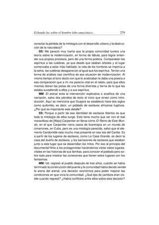 Echando luz sobre el hombre lobo amazónico...                        279


conectar la pérdida de la mitología con el desarrollo urbano y la destruc-
ción de la naturaleza?
    SS: Me pareció muy fuerte que la propia comunidad tuviera una
teoría sobre la modernización, en forma de fábula, para lograr enten-
der sus propios procesos, pero de una forma poética. Comparaban los
espíritus a las culebras, ya que desde que talaban árboles y el lugar
comenzaba a estar más habitado, la vida de los hombres se imponía a
la selva, las culebras desaparecían al igual que los espíritus. Tenían una
forma de análisis casi cientíﬁca de esa situación de modernización. Al
mismo tiempo el tono docto con que lo analizaban le daba una poesía a
esa comparación que a mí me parecía vital en el relato, para que ellos
mismos dieran las pistas de una forma divertida y tierna de lo que les
estaba sucediendo a ellos y a sus espíritus.
    MM: El arenal evita la intervención explicativa o analítica de una
narración, salvo dos párrafos de texto al inicio que sirven como intro-
ducción. Aquí se menciona que Guajará se estableció hace dos siglos
como quilombo, es decir, un poblado de esclavos africanos fugitivos.
¿Por qué es importante este detalle?
    SS: Porque a partir de esa identidad de esclavos libertos es que
toda la mitología de ellos surge. Esto tiene mucho que ver con el real
maravilloso de [Alejo] Carpentier en libros como El Reino de Este Mun-
do, en el que Carpentier narra casos de licantropía en un mundo de
cimarrones, en Cuba, pero es una mitología parecida, salvo que el ele-
mento Candomblé esta mucho mas presente en esa isla del Caribe. Es
a partir de los lugares de esclavos, como La Casa Grande, es decir la
casa del dueño de esclavos, y los barracones de esclavos que estaban
junto a este lugar que se desarrollan los mitos. Por eso al principio del
documental ﬁlmo a los protagonistas haciéndonos visitar estos lugares,
vitales en las historias de sus familias, para conocer el poblado pero so-
bre todo para mostrar las conexiones que tienen estos lugares con los
fantasmas.
    MM: Ud. regresó al pueblo después de tres años, cuando se había
terminado la construcción del puente y la comunidad había decido vender
la arena del arenal, una decisión económica para poder mejorar las
condiciones en que vivía la comunidad. ¿Qué tipo de cambios eran vis-
ible cuando regresó? ¿Había conﬂictos entre ellos sobre esta decisión?
 