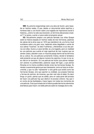 282                                                    Misha MacLaird


    MM: Su próximo largometraje será una obra de ﬁcción, pero basa-
da en hechos reales. O sea, desde un documental sobre espíritus y
hombres lobo a una ﬁcción sobre una tragedia de importancia social e
histórica. ¿Cómo ha sido esa transición, en términos del proceso creati-
vo? Y si quiere, cuente un poco sobre el proyecto actual.
    SS: Actualmente preparo una película llamada Las niñas Quispe
sobre la historia basada en hechos reales de tres hermanas, pastoras
de cabras de la etnia coya en 1974 que decidieron de una forma ritual
suicidarse sobre una gran roca, habiendo antes degollado a veinte de
sus cabras “huachas”, es decir huérfanas, y llevándose a sus dos per-
ros con ellas. Suena un poco terrible, es una tragedia, pero en realidad
es una película que cuenta el viaje espiritual de tres mujeres que se
sienten solas y deciden crear un ritual de pasaje dentro de los términos
de su cultura. Es una película sumamente mística, donde lo fantástico
está presente ya que de alguna manera los espíritus, lo que no se ve,
es vital en la narración. Es una película de ﬁcción que pienso trabajar
con actores no profesionales, pastoras coyas del lugar, y que pienso
ﬁlmarlas en la misma cordillera donde vivían las hermanas Quispe. Es
retratar nuevamente gente que sea interesante, como se hace en el doc-
umental, y que no solo “represente” a otra gente que existió como las
hermanas Quispe, sino que aporten su oralidad, sus propias historias
y formas de caminar, de moverse, que den real vida al relato. Es decir
tengo un guión, pienso que es sólido, pero en cada parte del proceso
de hacer una película hay que destruir el proceso anterior, hay que ir
en contra de las facilidades y hacer lograr vivir todos los momentos de
una película. Creo que la base de la historia puede darme los elementos
dramáticos para hacer una bella película sobre la nostalgia de la vida.
 