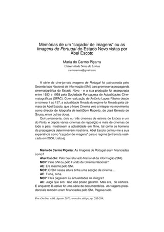 Memórias de um “caçador de imagens” ou as
 Imagens de Portugal do Estado Novo vistas por
                 Abel Escoto

                        Maria do Carmo Piçarra
                         Universidade Nova de Lisboa
                            carmoramos@gmail.com




    A série de cine-jornais Imagens de Portugal foi patrocinada pelo
Secretariado Nacional de Informação (SNI) para promover a propaganda
cinematográﬁca do Estado Novo - e a sua produção foi assegurada
entre 1953 e 1958 pela Sociedade Portuguesa de Actualidades Cine-
matográﬁcas (SPAC). Com realização de António Lopes Ribeiro desde
o número 1 ao 157, a actualidade ﬁlmada do regime foi ﬁlmada pela câ-
mara de Abel Escoto, que o Novo Cinema veio a integrar no movimento
como director de fotograﬁa de textitDom Roberto, de José Ernesto de
Sousa, entre outras obras.
    Quinzenalmente, dois ou três cinemas de estreia de Lisboa e um
do Porto, e depois vários cinemas de reposição e mais de cinemas de
todo o país, mostravam a actualidade em ﬁlme, tal como os homens
da propaganda determinavam mostrá-la. Abel Escoto contou-me a sua
experiência como “caçador de imagens” para o regime [entrevista reali-
zada em 2000, Lisboa].



   Maria do Carmo Piçarra: As Imagens de Portugal eram ﬁnanciadas
como?
   Abel Escoto: Pelo Secretariado Nacional da Informação (SNI).
   MCP: Pelo SNI ou pelo Fundo de Cinema Nacional?
   AE: Era mesmo pelo SNI.
   MCP: O SNI nessa altura tinha uma secção de cinema. . .
   AE: Tinha, tinha.
   MCP: Eles pagavam as actualidades na íntegra?
   AE: Julgo que sim. Isso não posso garantir. Mas era, de certeza.
E enquanto lá estive ﬁz uma série de documentários. As viagens presi-
denciais também eram ﬁnanciadas pelo SNI. Pagava tudo.

Doc On-line, n.08, Agosto 2010, www.doc.ubi.pt, pp. 283-288.
 
