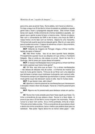 Memórias de um “caçador de imagens” ...                              285


para cima, para ao pé de Viseu. Numa aldeia, nem havia luz eléctrica. . .
Foi logo a seguir ao 25 de Abril e tinham lá estado os soldados e aquela
gente toda a fazer a propaganda daquele tempo. Eles tinham ﬁcado
beras com aquilo. Então entrámos lá e fomos recebidos à paulada. Jul-
gavam que a gente ia para lá fazer a mesma coisa. Viémos cá abaixo,
falar com o comandante da GNR e ele lá levou uma força da GNR à
nossa frente e lá foi falar com os homens. Depois foi uma maravilha.
Tinhamos tudo quanto queríamos daquela gente. Mas foi um caso sério
para lá podermos entrar. E depois lá estivémos a fazer o documentário,
a curta-metragem, que era O Leproso.
    MCP: Voltando às Imagens de Portugal, chegou a ﬁlmar manifes-
tações de apoio a Salazar?
    AE: Não ﬁlmei muitas. Isso só se dava quando havia eleições.
Principalmente quando houve as eleições em que entrou o Humberto
Delgado. Mas aí ainda eu não estava no jornal. Quem fez isso foi o
Queiroga. Até foi preso por causa dessa brincadeira.
    MCP: E nessas manifestações havia muita gente ou tinham de ﬁlmar
de modo a parecer que havia muita gente?
    AE: Oh ﬁlha, isso tinha que se fazer! Fui a várias manifestações
– não dessas de eleições mas de outras - e tínhamos de mostrar que
havia lá muita gente mesmo. Tinha-se de se ﬁlmar com uma objectiva
que fechasse o campo e que mostrasse muita gente, sem vazios à volta.
Filmávamos sempre com objectivas que fechavam o campo, mostravam
muita gente e que não deixavam vazios à volta. Isso ﬁz muitas vezes.
    MCP: E que faziam mais, além disso?
    AE: Apanhar o máximo possível as manifestações que interessavam
à situação e fosse a favor da situação. Fazia-se o máximo possível para
mostrar.
    MCP: Alguma vez foi pressionado para destacar coisas em particu-
lar?
    AE: Nunca tive muita pressão para fazer fosse aquilo que fosse. Eu
tinha a consciência do que estava a fazer. Nunca fui a favor deles. A
prova é que veio o 25 de Abril e nunca ninguém me incomodou. Porque
nunca fui a favor nem contra. Era a minha proﬁssão, tinha de o fazer.
Tinha de comer todos os dias. Tinha a consciência do que estava a fazer
e dentro da minha consciência, fazia o melhor que poderia fazer para os
satisfazer. Não podia “Agora deixa-me cá tramar estes gajos” – des-
 