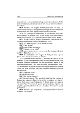 286                                             Maria do Carmo Piçarra


culpe o termo – e pôr uma objectiva larga para mostrar só vazios. Tinha
a consciência de que se aparecesse lá com isso, se calhar mandavam-
me embora.
    MCP: Trabalhou nas Imagens de Portugal durante seis anos. O
Lopes Ribeiro conseguiu esse garantir a produção do jornal para o SNI
durante esses seis anos. Depois disso o SNI abriu concurso. . .
    AE: E foi o Queiroga. O Lopes Ribeiro, ou não estava já muito inter-
essado naquilo, ou qualquer coisa. O que é certo é que quem ganhou
nesse ano o concurso foi o Queiroga, que tinha a sua própria equipa.
    MCP: A SPAC ﬁca só a fazer documentários e mais tarde é com-
prada pelos Exclusivos Triunfo. O Abel vai para a RTP.
    AE: A RTP abriu em 1957 e eu fui para lá em 1958.
    MCP: E que fazia lá?
    AE: Era o chefe dos operadores.
    MCP: E fazia a mesma coisa?
    AE: Era, era mais ou menos a mesma coisa. Era ainda com câmaras
de 16mm. Só se fazia com cinema.
    MCP: Quando trabalhou em Imagens de Portugal, como é que a
polícia lidava com os operadores de câmara?
    AE: A polícia não chateava muito. Só me lembro de uma vez ter um
problema. Ia para uma reportagem e não levava livre trânsito nem nada
e mostrei a carteira proﬁssional. Ele não quis saber e depois eu até
disse isso no sindicato: Isto, aﬁnal de contas, não serve para nada”.
Diz lá para darem facilidades a quem possuir esta carteira mas aﬁnal de
contas não serve para nada. Depois lá consegui convencer o polícia e
ele deixou-me.
    MCP: Era a fazer o quê?
    AE: Já não me lembro.
    MCP: Mas era nas Imagens?
    AE: Era nas Imagens. Mas quando ia para fora não. Aquele, o
Casaca, que fugiu para Espanha, foi comigo em viagens com o presi-
dente. Ele é que era o chefe da polícia de Estado. Lidava com a gente
nas palminhas. Tinhamos tudo quanto queríamos deles. A polícia era
simpática, pois não, não havia de ser. . . Ia até a a abrir caminho para a
gente e tudo.
    MCP: Por isso é que perguntava à pouco sobre como era com as
multidões e as pessoas. . .
 